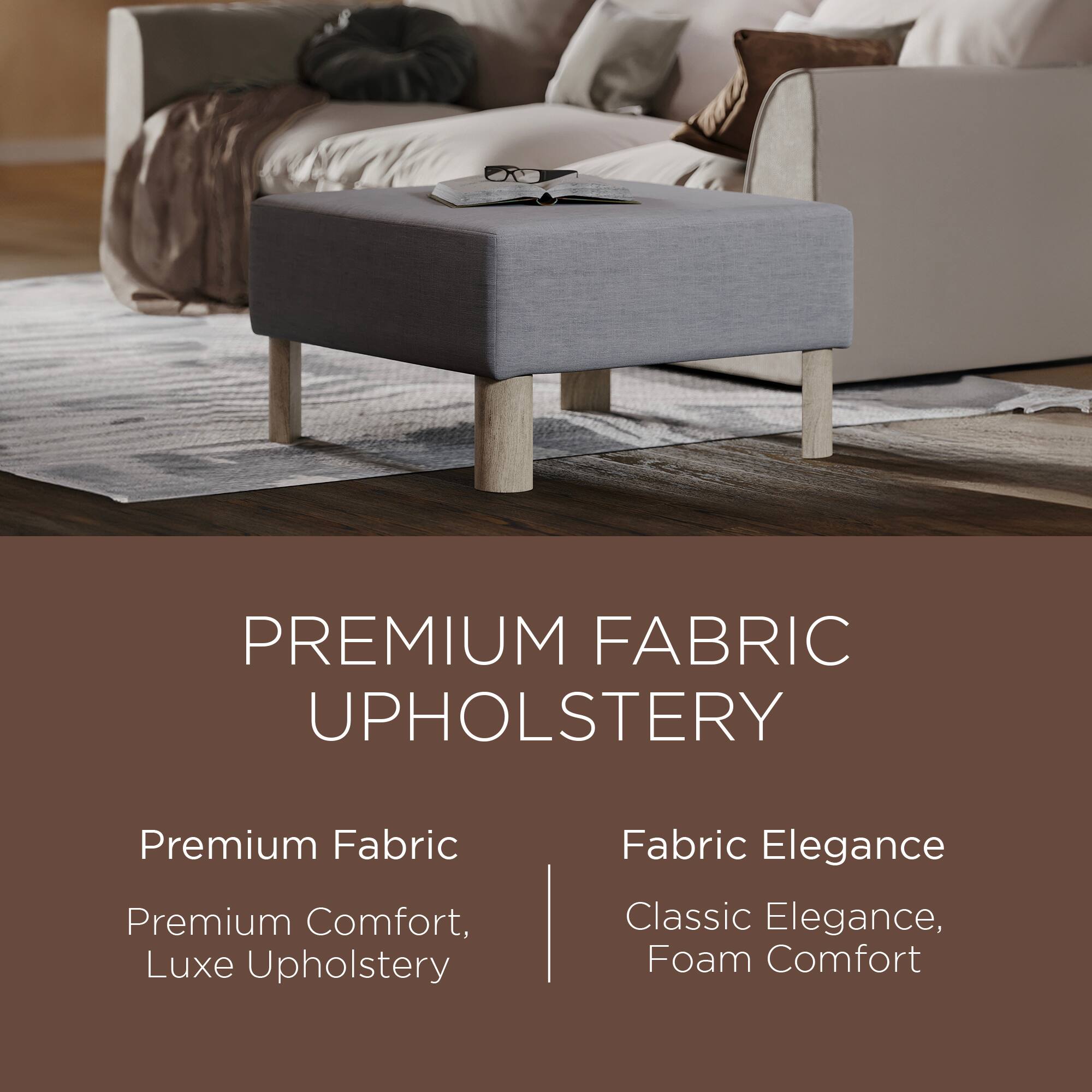 PREMIUM FABRIC UPHOLSTERY

Premium Fabric  
Premium Comfort, Luxe Upholstery

Fabric Elegance  
Classic Elegance, Foam Comfort