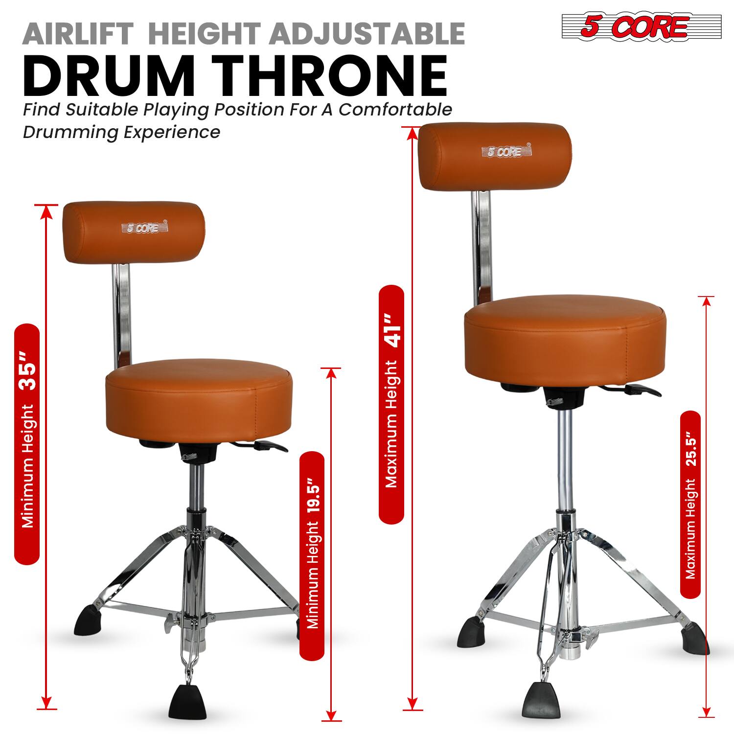 AIRLIFT HEIGHT ADJUSTABLE DRUM THRONE  
Find Suitable Playing Position For A Comfortable Drumming Experience  

5 CORE  

Minimum Height: 19.5"  
Maximum Height: 25.5"  

Minimum Height: 35"  
Maximum Height: 41"
