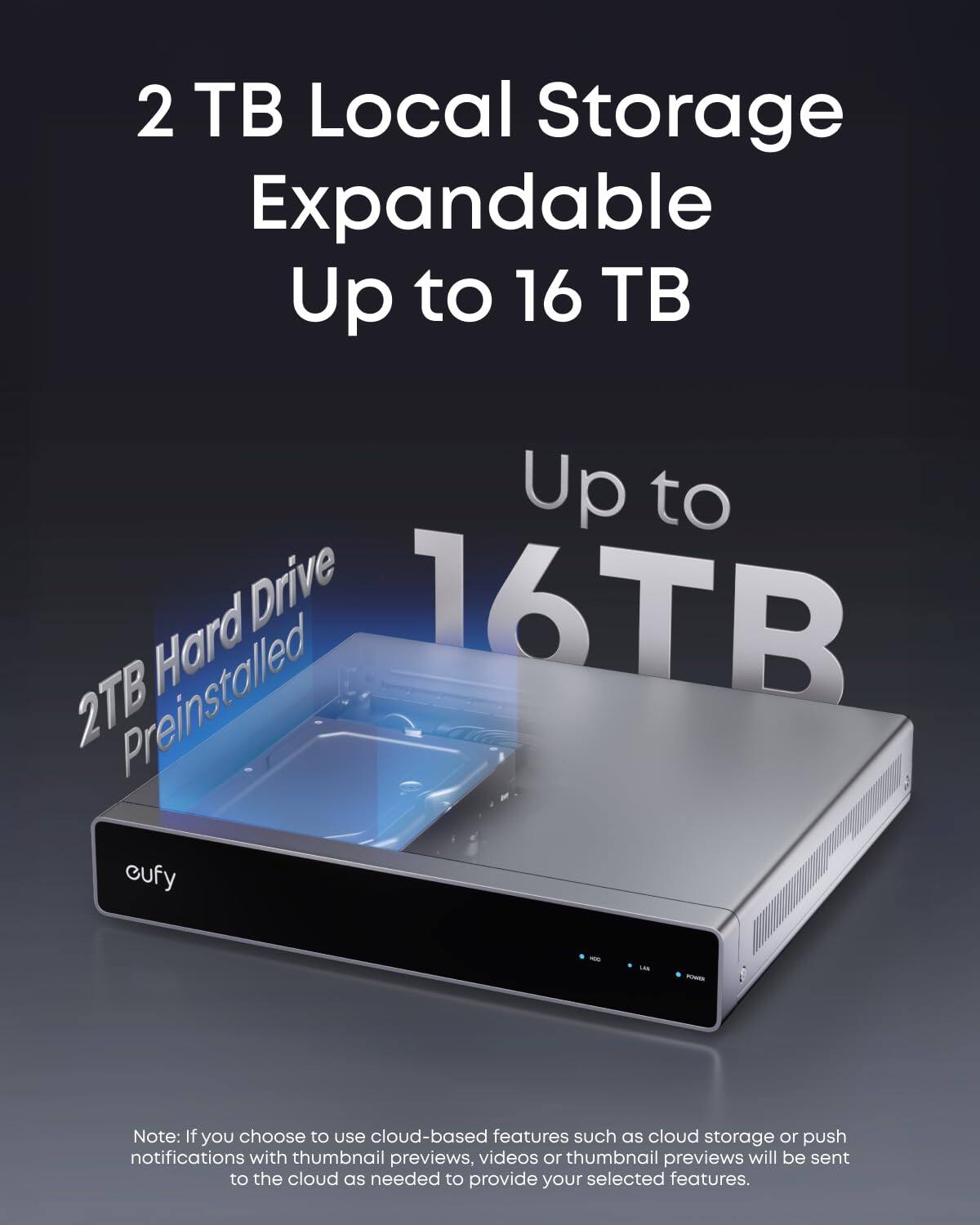 2 TB Local Storage  
Expandable Up to 16 TB  

2TB Hard Drive Preinstalled  

Up to 16TB  

Note: If you choose to use cloud-based features such as cloud storage or push notifications with thumbnail previews, videos or thumbnail previews will be sent to the cloud as needed to provide your selected features.
