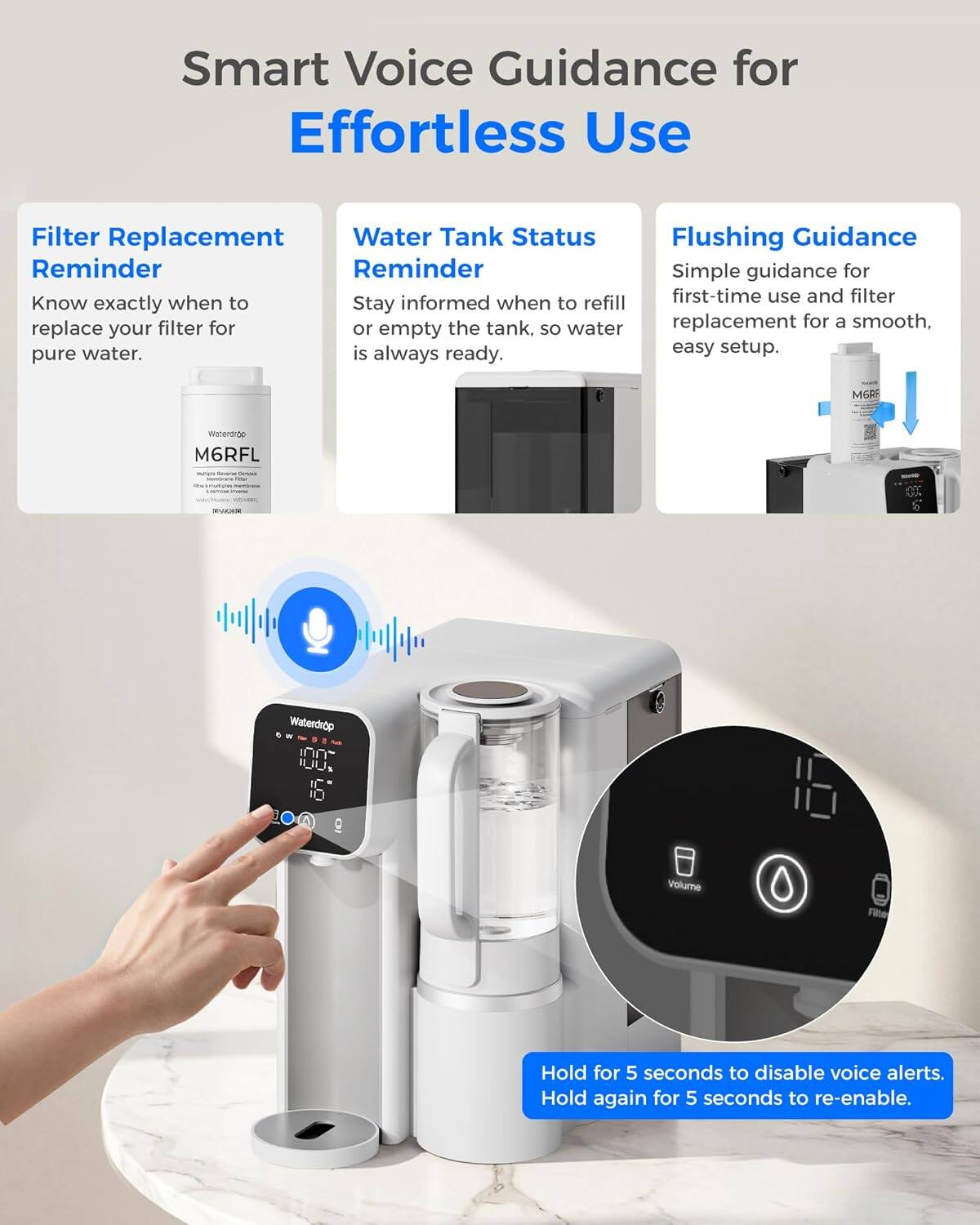 Smart Voice Guidance for Effortless Use

Filter Replacement Reminder
Know exactly when to replace your filter for pure water.

Water Tank Status Reminder
Stay informed when to refill or empty the tank, so water is always ready.

Flushing Guidance
Simple guidance for first-time use and filter replacement for a smooth, easy setup.

M6RF Waterdrop

Hold for 5 seconds to disable voice alerts. Hold again for 5 seconds to re-enable.