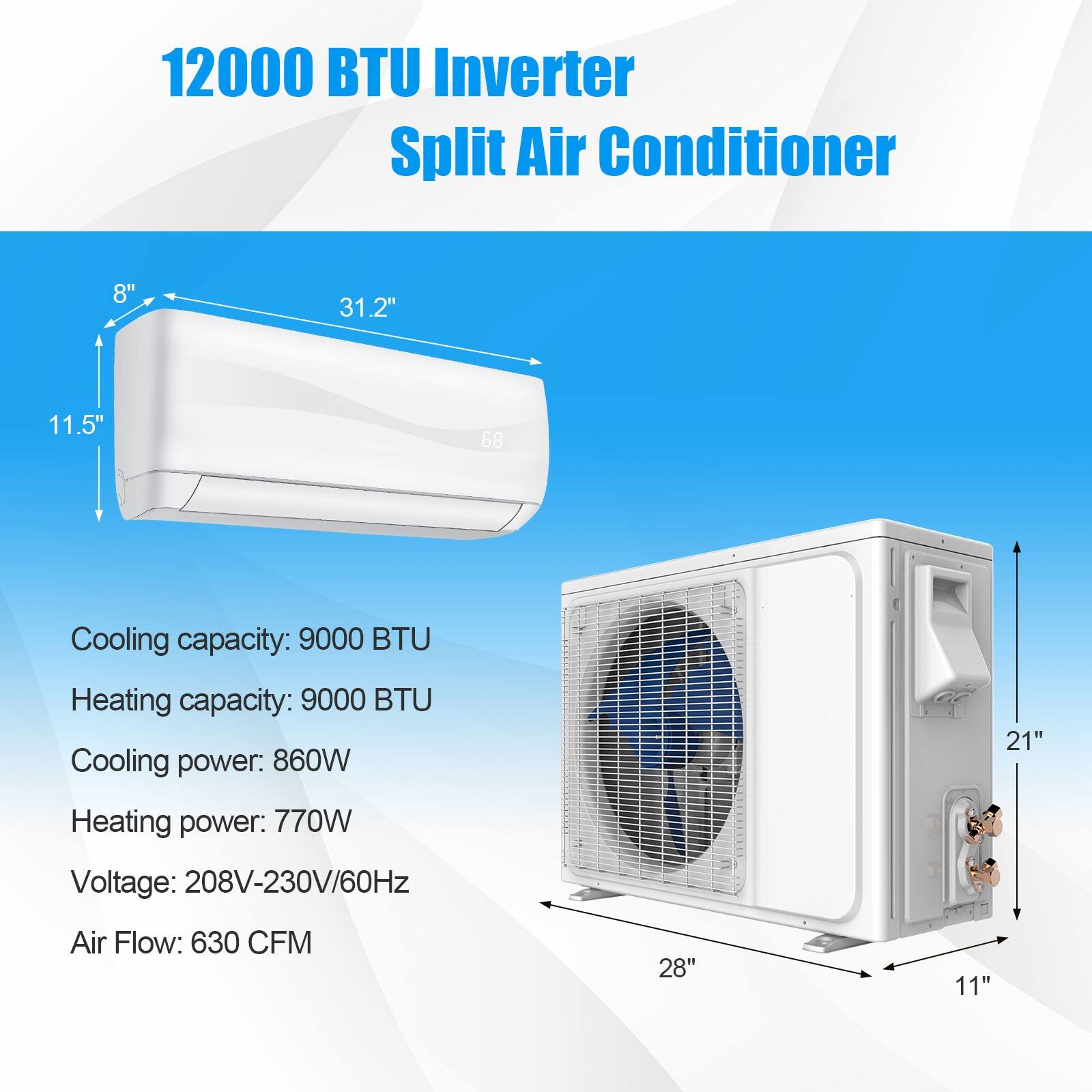12000 BTU Inverter Split Air Conditioner

Cooling capacity: 9000 BTU
Heating capacity: 9000 BTU
Cooling power: 860W
Heating power: 770W
Voltage: 208V-230V/60Hz
Air Flow: 630 CFM

8" 31.2" 11.5" 58 21" 28" 11"