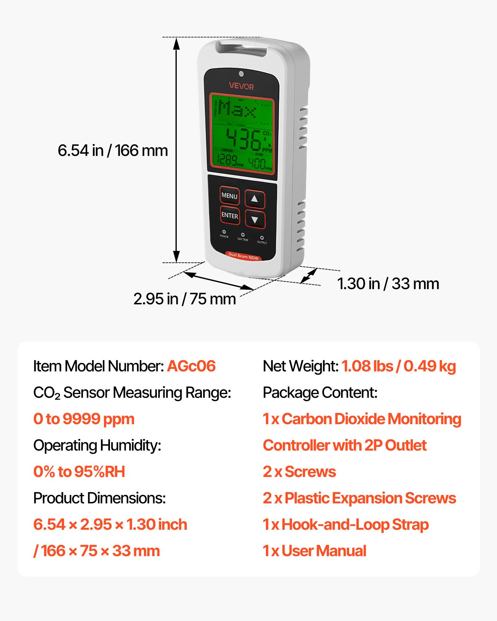 6.54 in / 166 mm  
VEVOR IMax CO2 CENTEN 436 PPM  
a - 1289 400  
MENU ENTER - - - m  
Drual Enom NEW 2.95 in / 75 mm 1.30 / 33 mm  

Item Model Number: AGc06  
Net Weight: 1.08 lbs / 0.49 kg  
CO2 Sensor Measuring Range: 0 to 9999 ppm  
Operating Humidity: 0% to 95%RH  
Product Dimensions: 6.54 x 2.95 x 1.30 inch / 166 x 75 x 33 mm  

Package Content:  
1x Carbon Dioxide Monitoring Controller with 2P Outlet  
2x Screws  
2x Plastic Expansion Screws  
1x Hook-and-Loop Strap  
1x User Manual