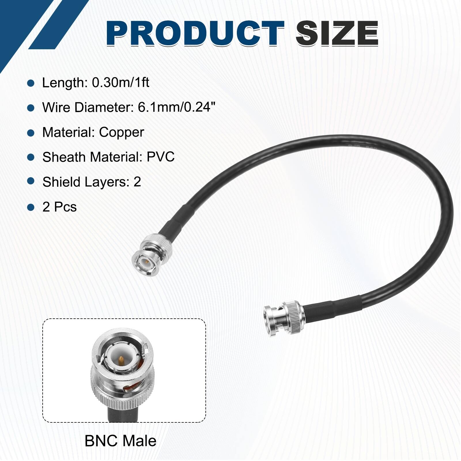 PRODUCT SIZE

- Length: 0.30m/1ft
- Wire Diameter: 6.1mm/0.24"
- Material: Copper
- Sheath Material: PVC
- Shield Layers: 2
- 2 Pcs

BNC Male