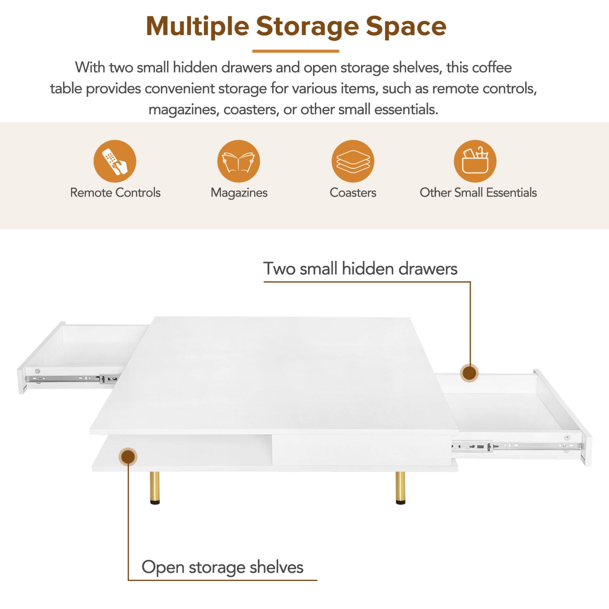 Multiple Storage Space

With two small hidden drawers and open storage shelves, this coffee table provides convenient storage for various items, such as remote controls, magazines, coasters, or other small essentials.

- Remote Controls
- Magazines
- Coasters
- Other Small Essentials

Two small hidden drawers

Open storage shelves