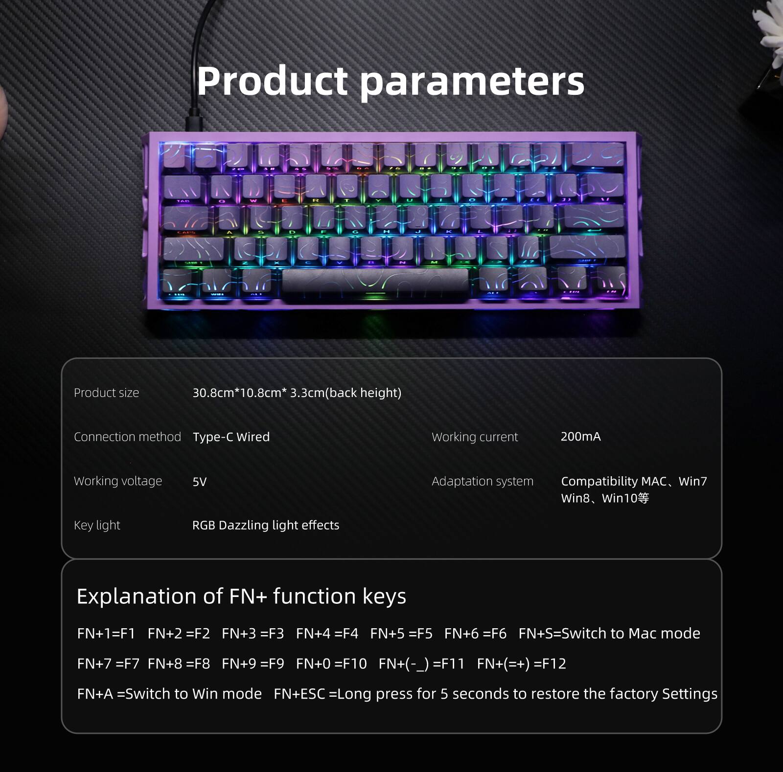 Product parameters

- Product size: 30.8cm*10.8cm*3.3cm (back height)
- Connection method: Type-C Wired
- Working current: 200mA
- Working voltage: 5V
- Adaptation system: Compatibility MAC, Win7, Win8, Win10
- Key light: RGB Dazzling light effects

Explanation of FN+ function keys

- FN+1 = F1
- FN+2 = F2
- FN+3 = F3
- FN+4 = F4
- FN+5 = F5
- FN+6 = F6
- FN+S = Switch to Mac mode
- FN+7 = F7
- FN+8 = F8
- FN+9 = F9
- FN+0 = F10
- FN+(-) = F11
- FN+(=+) = F12
- FN+A = Switch to Win mode
- FN+ESC = Long press for 5 seconds to restore the factory settings