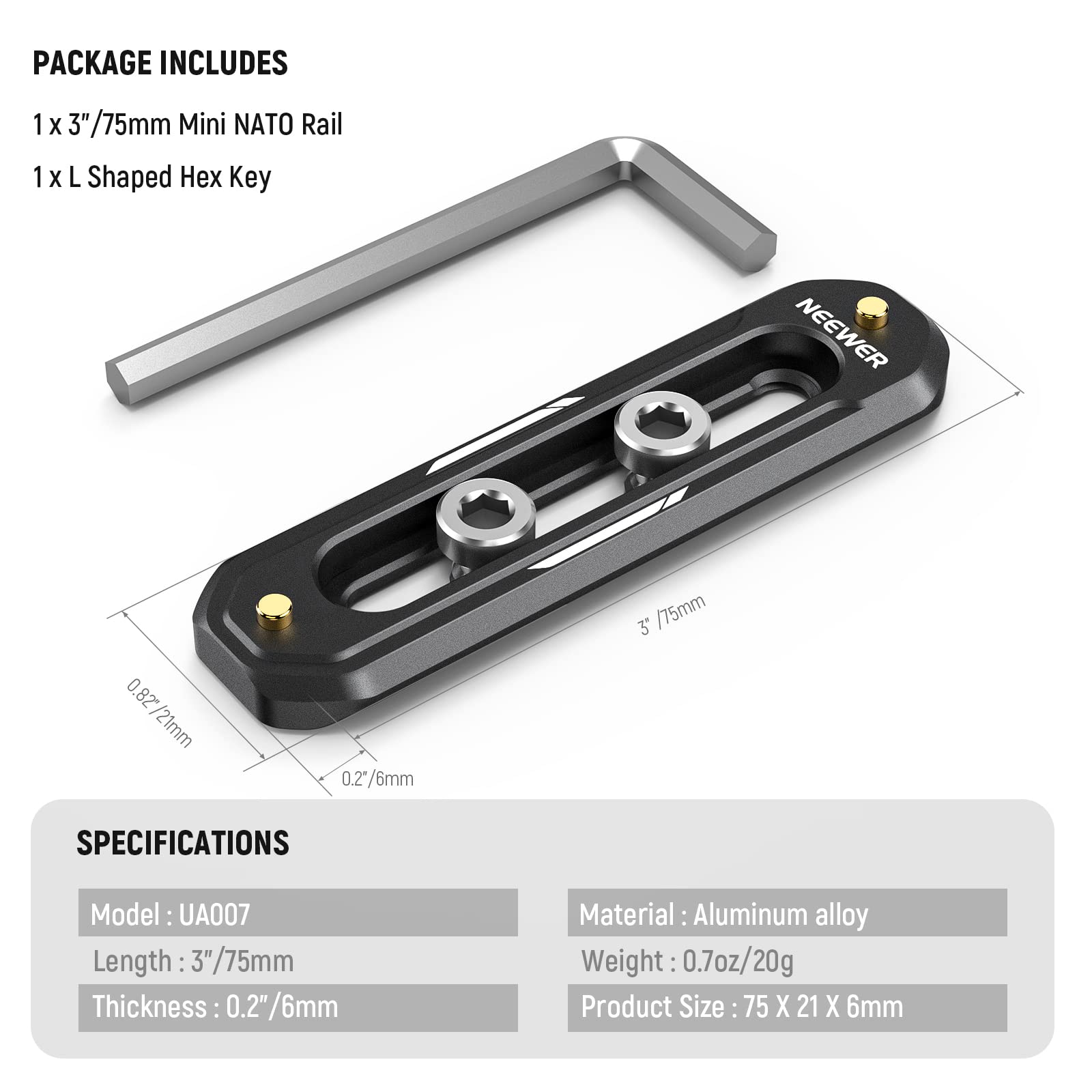 PACKAGE INCLUDES  
1 x 3" / 75mm Mini NATO Rail  
1 x L Shaped Hex Key  

NEEWER  

SPECIFICATIONS  
Model: UA007  
Length: 3" / 75mm  
Thickness: 0.2" / 6mm  
Material: Aluminum alloy  
Weight: 0.7oz / 20g  
Product Size: 75 x 21 x 6mm