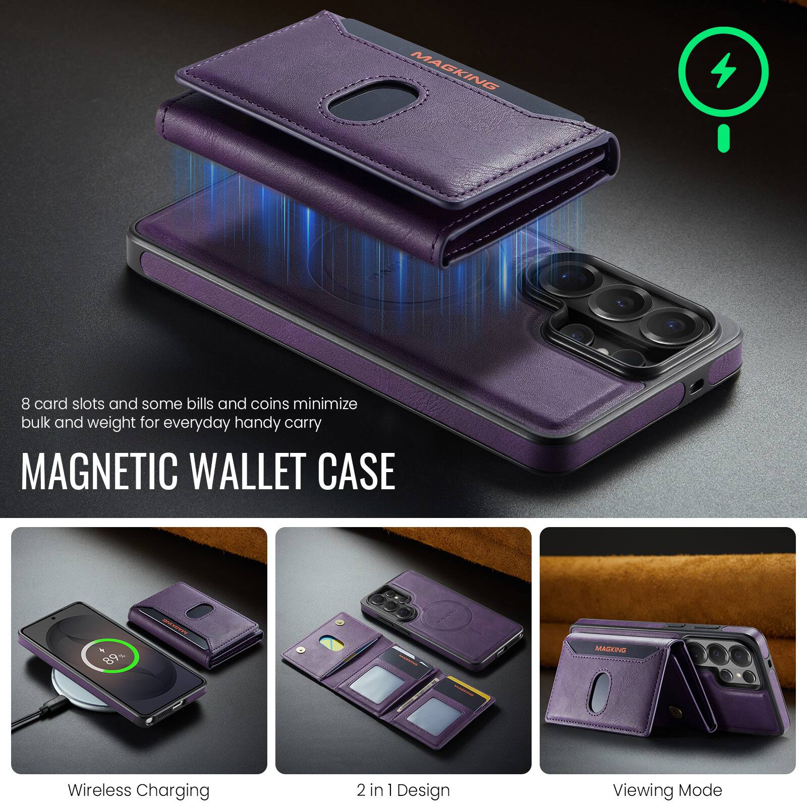 MAGKING

8 card slots and some bills and coins minimize bulk and weight for everyday handy carry

MAGNETIC WALLET CASE

Wireless Charging

2 in 1 Design

Viewing Mode