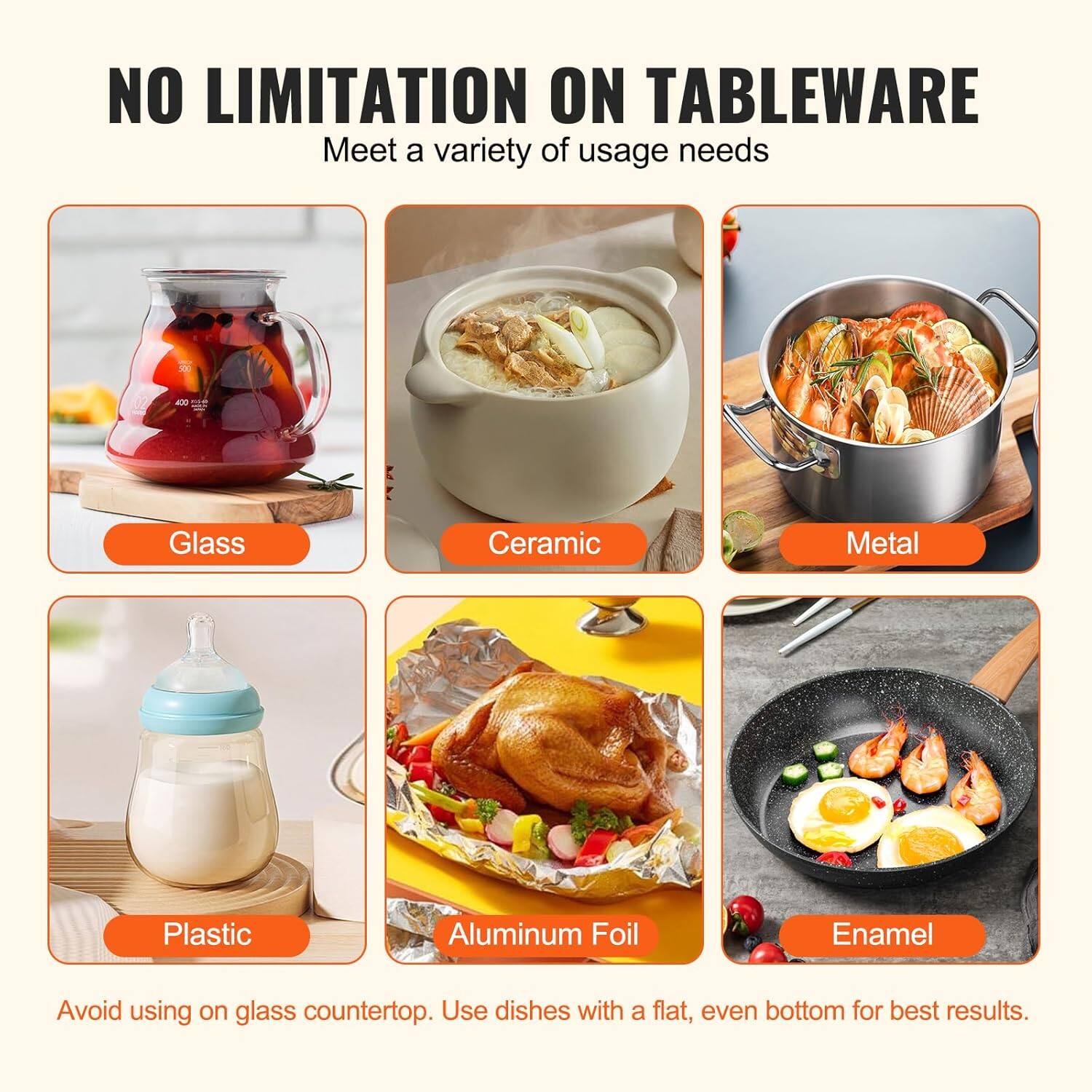 NO LIMITATION ON TABLEWARE  
Meet a variety of usage needs  

- Glass  
- Ceramic  
- Metal  
- Plastic  
- Aluminum Foil  
- Enamel  

Avoid using on glass countertop. Use dishes with a flat, even bottom for best results.