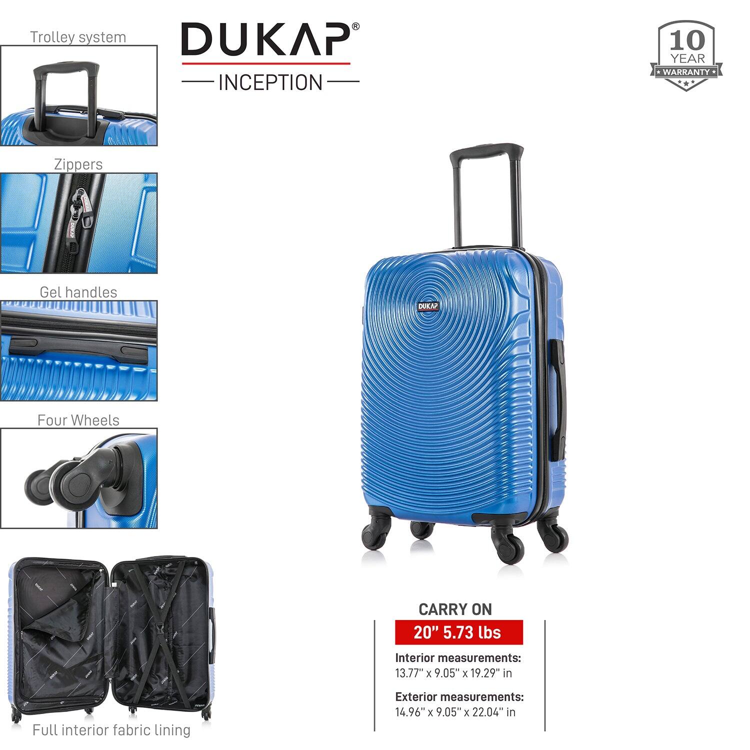 - Trolley system
- Zippers
- Gel handles
- Four Wheels
- Full interior fabric lining

DUKAP INCEPTION

10 YEAR WARRANTY

CARRY ON
20" 5.73 lbs

Interior measurements:
13.77" x 9.05" x 19.29" in

Exterior measurements:
14.96" x 9.05" x 22.04" in