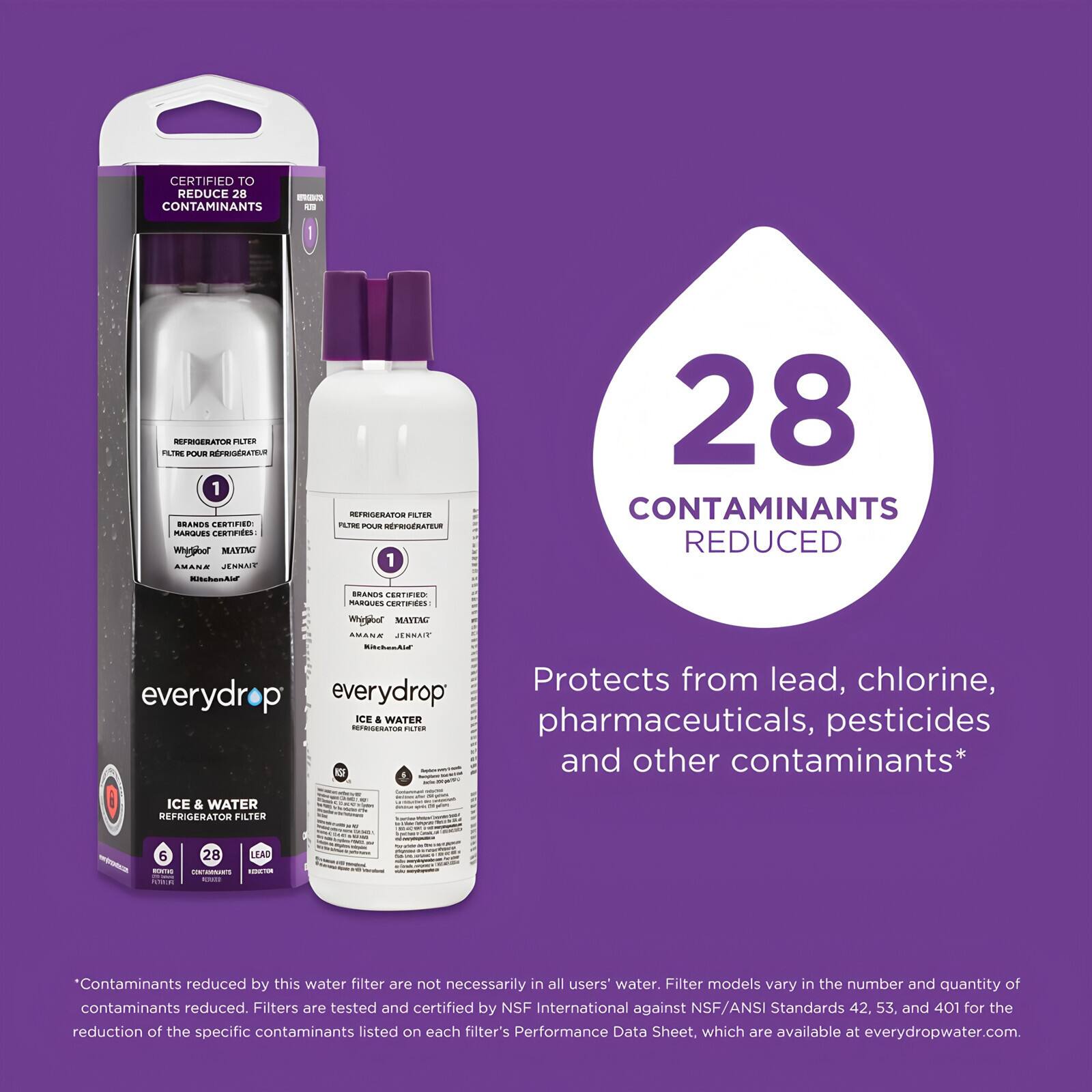 CERTIFIED TO REDUCE 28 CONTAMINANTS

REFRIGERATOR FILTER  
FILTRE POUR REFRIGÉRATEUR

1 BRANDS CERTIFIED  
MARQUES CERTIFIÉES

everydrop  
ICE & WATER  
REFRIGERATOR FILTER

28 CONTAMINANTS REDUCED

Protects from lead, chlorine, pharmaceuticals, pesticides and other contaminants*

*Contaminants reduced by this water filter are not necessarily in all users' water. Filter models vary in the number and quantity of contaminants reduced. Filters are tested and certified by NSF International against NSF/ANSI Standards 42, 53 and 401 for the reduction of the specific contaminants listed on each filter's Performance Data Sheet, which are available at everydropwater.com.