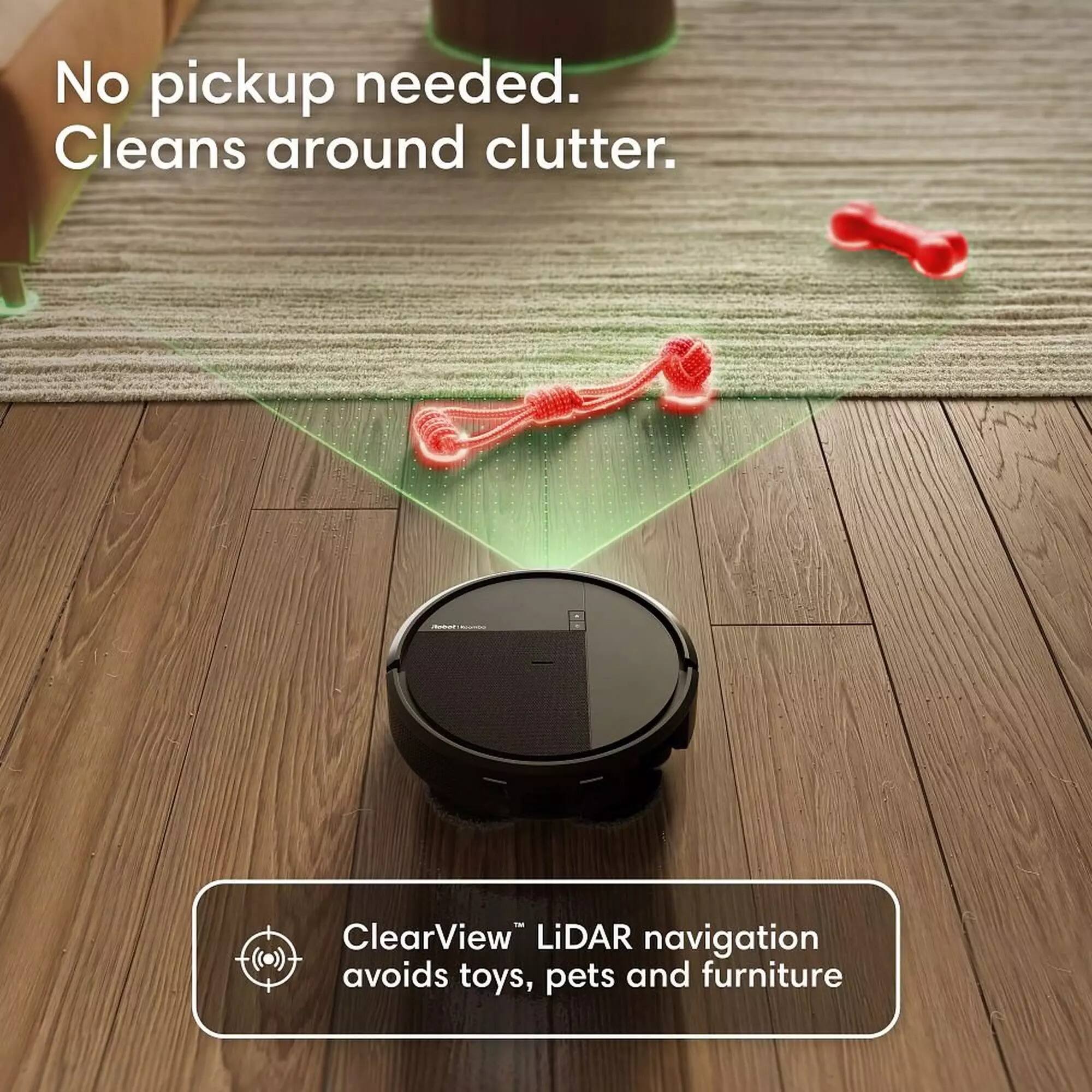 No pickup needed. Cleans around clutter.  
ClearView™ LiDAR navigation avoids toys, pets and furniture