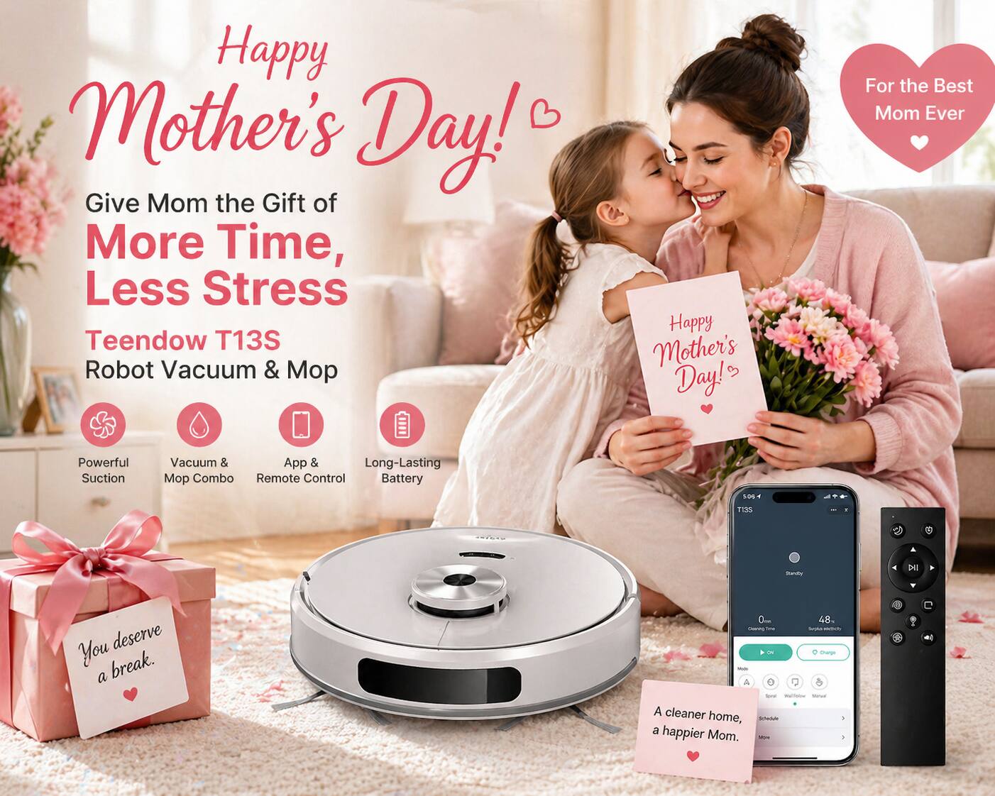 Happy Mother's Day!  
Give Mom the Gift of More Time, Less Stress  

Teendow T13S Robot Vacuum & Mop  

For the Best Mom Ever  

- Powerful Suction  
- Vacuum & Mop Combo  
- App & Remote Control  
- Long-Lasting Battery  

You deserve a break.  

A cleaner home, a happier Mom.