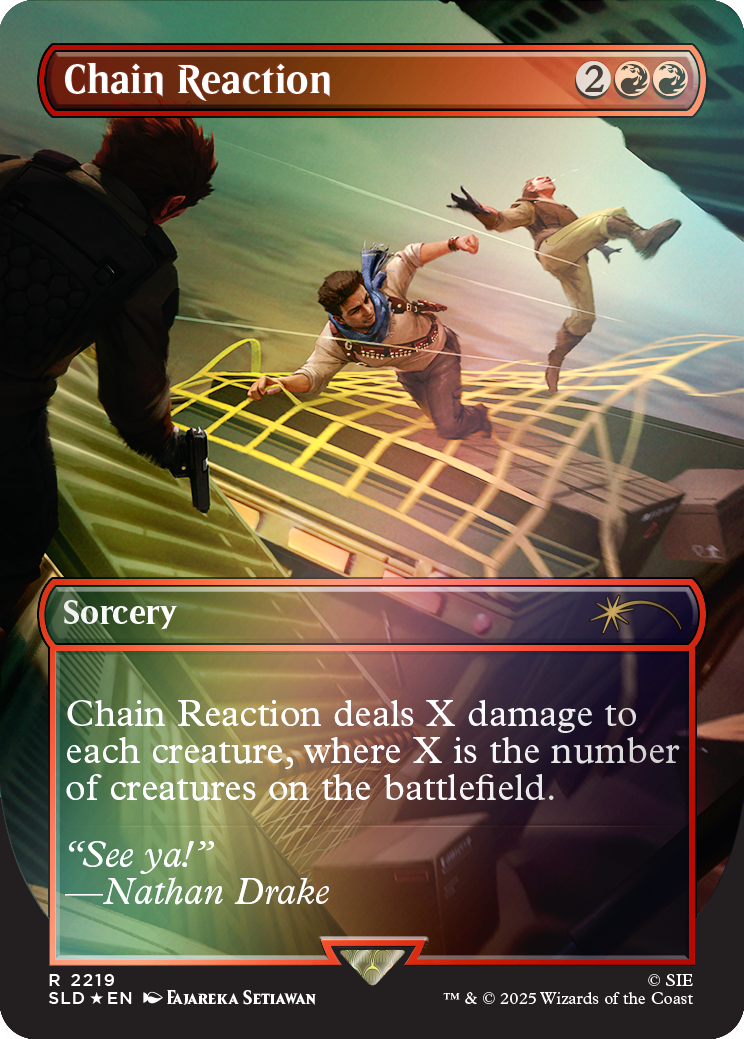 Chain Reaction  
2  
19  
Sorcery  
Chain Reaction deals X damage to each creature, where X is the number of creatures on the battlefield.  
"See ya!" Nathan Drake  
R 2219 SLD EN  
FAJAREKA SETIAWAN  
SIE TM & © 2025 Wizards of the Coast