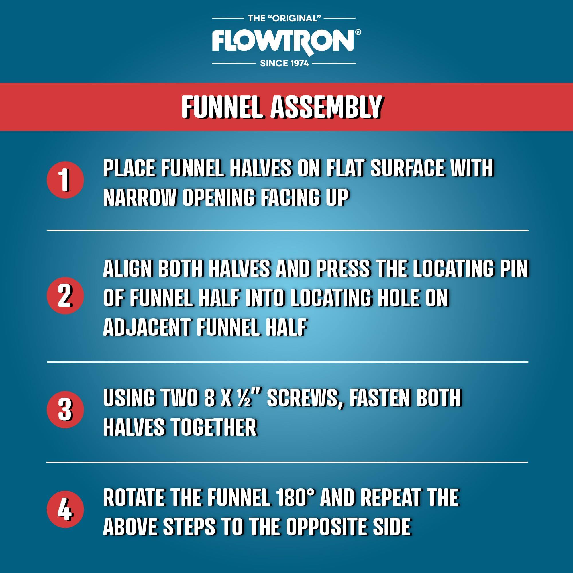 THE "ORIGINAL" FLOWTRON SINCE 1974

FUNNEL ASSEMBLY

1. PLACE FUNNEL HALVES ON FLAT SURFACE WITH NARROW OPENING FACING UP
2. ALIGN BOTH HALVES AND PRESS THE LOCATING PIN OF FUNNEL HALF INTO LOCATING HOLE ON ADJACENT FUNNEL HALF
3. USING TWO 8 X 1/2" SCREWS, FASTEN BOTH HALVES TOGETHER
4. ROTATE THE FUNNEL 180° AND REPEAT THE ABOVE STEPS TO THE OPPOSITE SIDE
