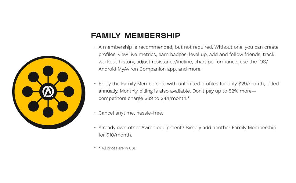 FAMILY MEMBERSHIP

A membership is recommended, but not required. Without one, you can create profiles, view live metrics, earn badges, level up, add and follow friends, track workout history, adjust resistance/incline, chart performance, use the iOS/Android MyAviron Companion app, and more.

Enjoy the Family Membership with unlimited profiles for only $29/month, billed annually. Monthly billing is also available. Don't pay up to 52% more—competitors charge $39 to $44/month.*

Cancel anytime, hassle-free.

Already own other Aviron equipment? Simply add another Family Membership for $10/month.

* All prices are in USD