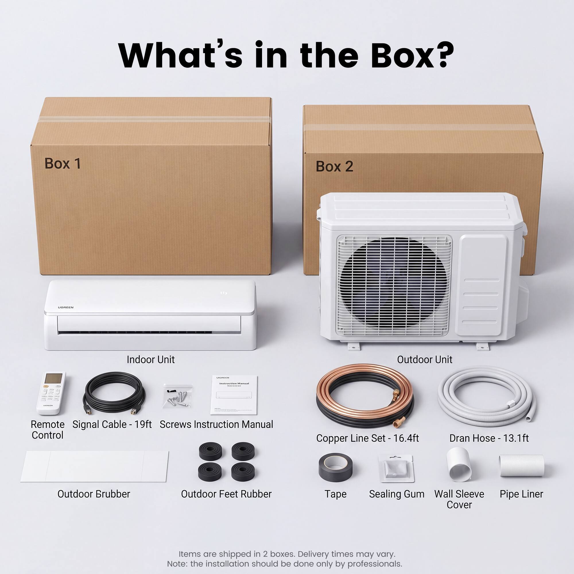 What's in the Box?

Box 1
- Indoor Unit
- Remote Control
- Signal Cable - 19ft
- Screws
- Instruction Manual
- Outdoor Brubber
- Outdoor Feet Rubber

Box 2
- Outdoor Unit
- Copper Line Set - 16.4ft
- Dran Hose - 13.1ft
- Tape
- Sealing Gum
- Wall Sleeve Cover
- Pipe Liner

Items are shipped in 2 boxes. Delivery times may vary. Note: the installation should be done only by professionals.