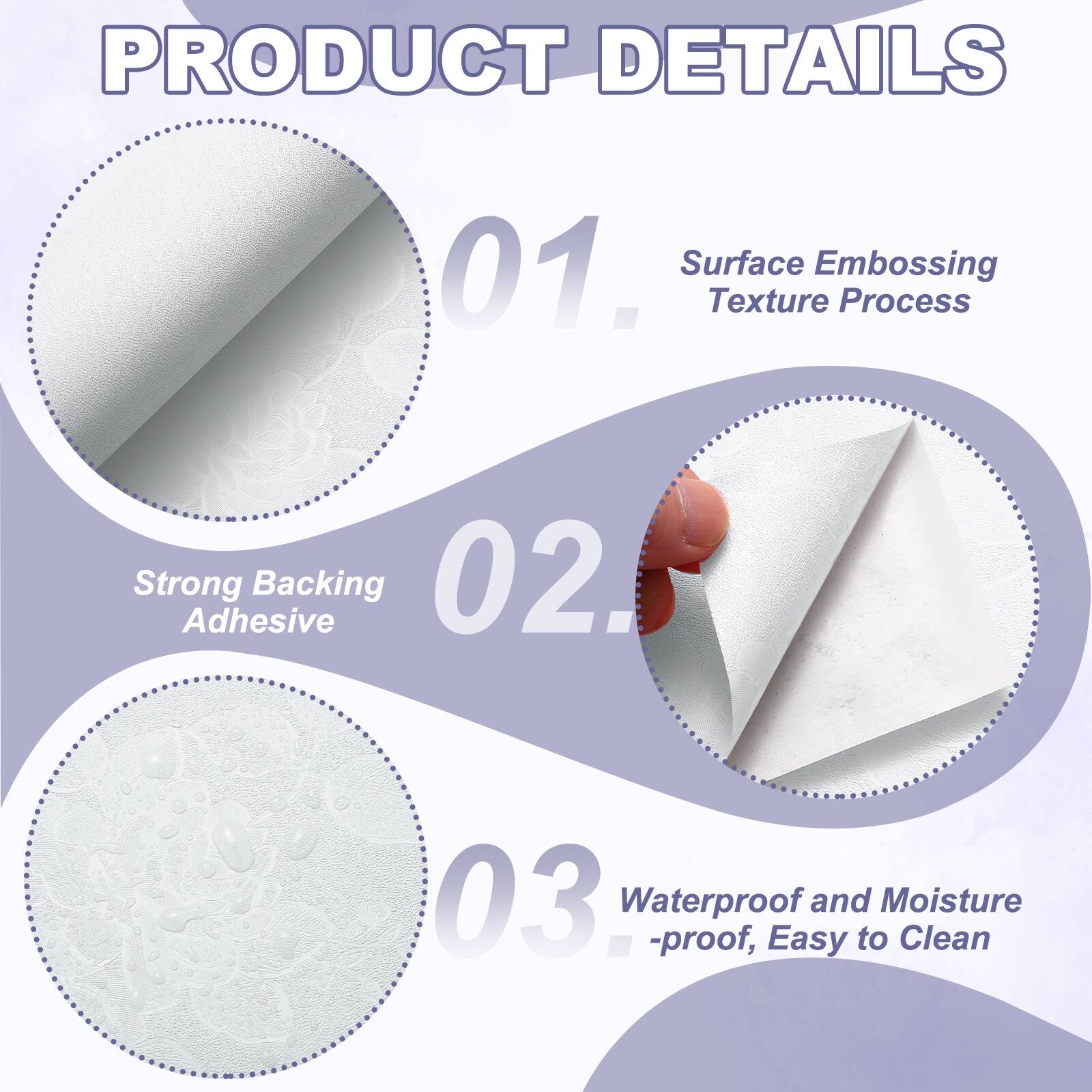 PRODUCT DETAILS

01. Surface Embossing Texture Process
02. Strong Adhesive Backing
03. Waterproof and Moisture-proof, Easy to Clean