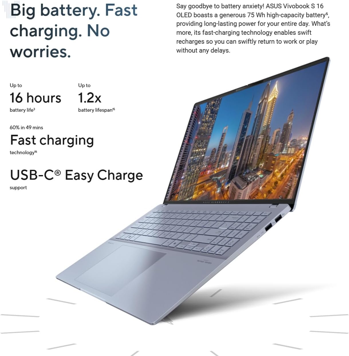 Big battery. Fast charging. No worries.

Say goodbye to battery anxiety! ASUS Vivobook S 16 OLED boasts a generous 75 Wh high-capacity battery, providing long-lasting power for your entire day. What's more, its fast-charging technology enables swift recharges so you can swiftly return to work or play without any delays.

Up to 16 hours battery life³

Up to 1.2x battery lifespan⁵

60% in 49 mins Fast charging technology⁶

USB-C® Easy Charge support