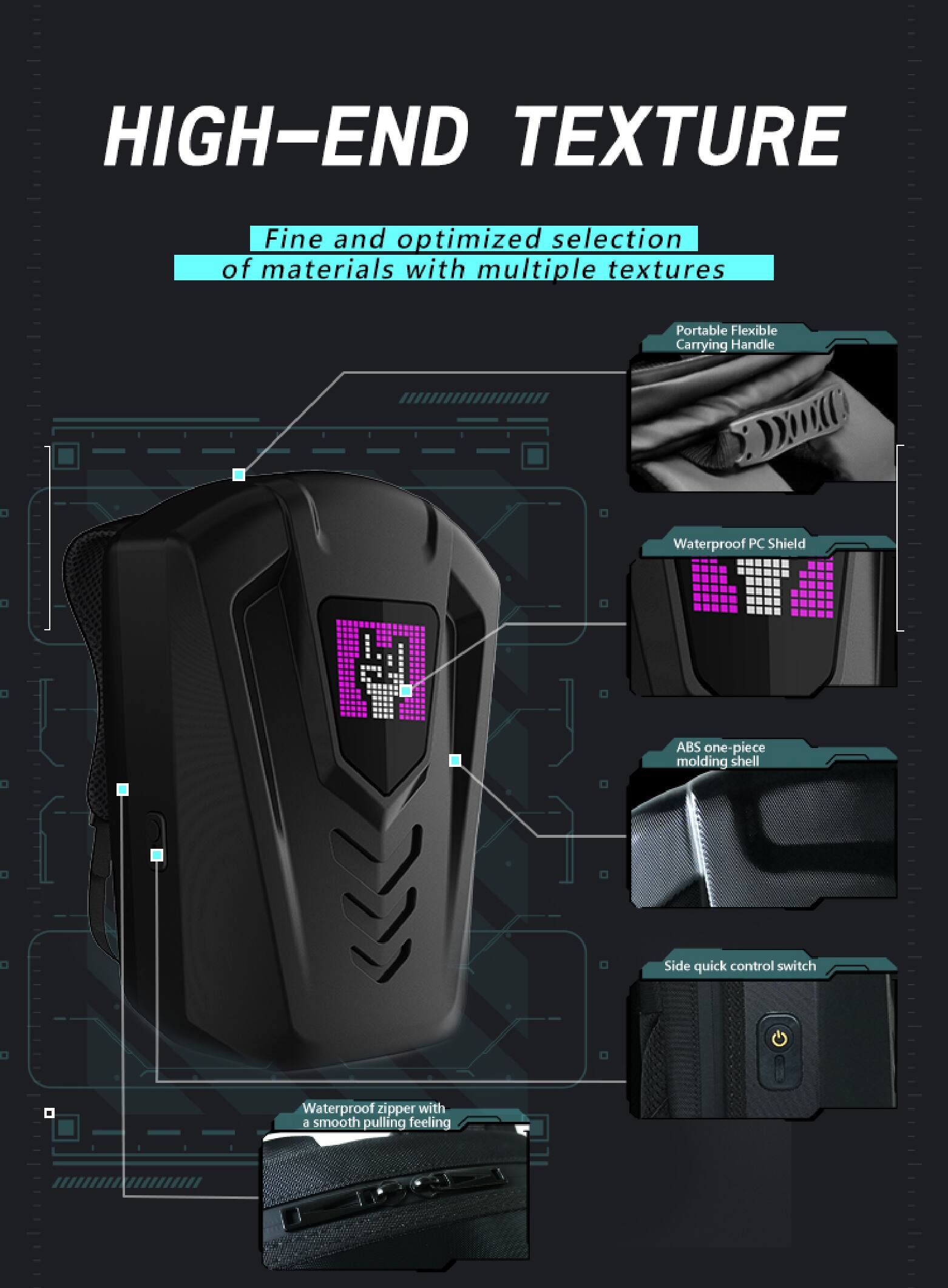 HIGH-END TEXTURE  
Fine and optimized selection of materials with multiple textures  
Portable Flexible Carrying Handle  
Waterproof PC Shield  
ABS one-piece molding shell  
Side quick control switch  
Waterproof zipper with a smooth pulling feeling