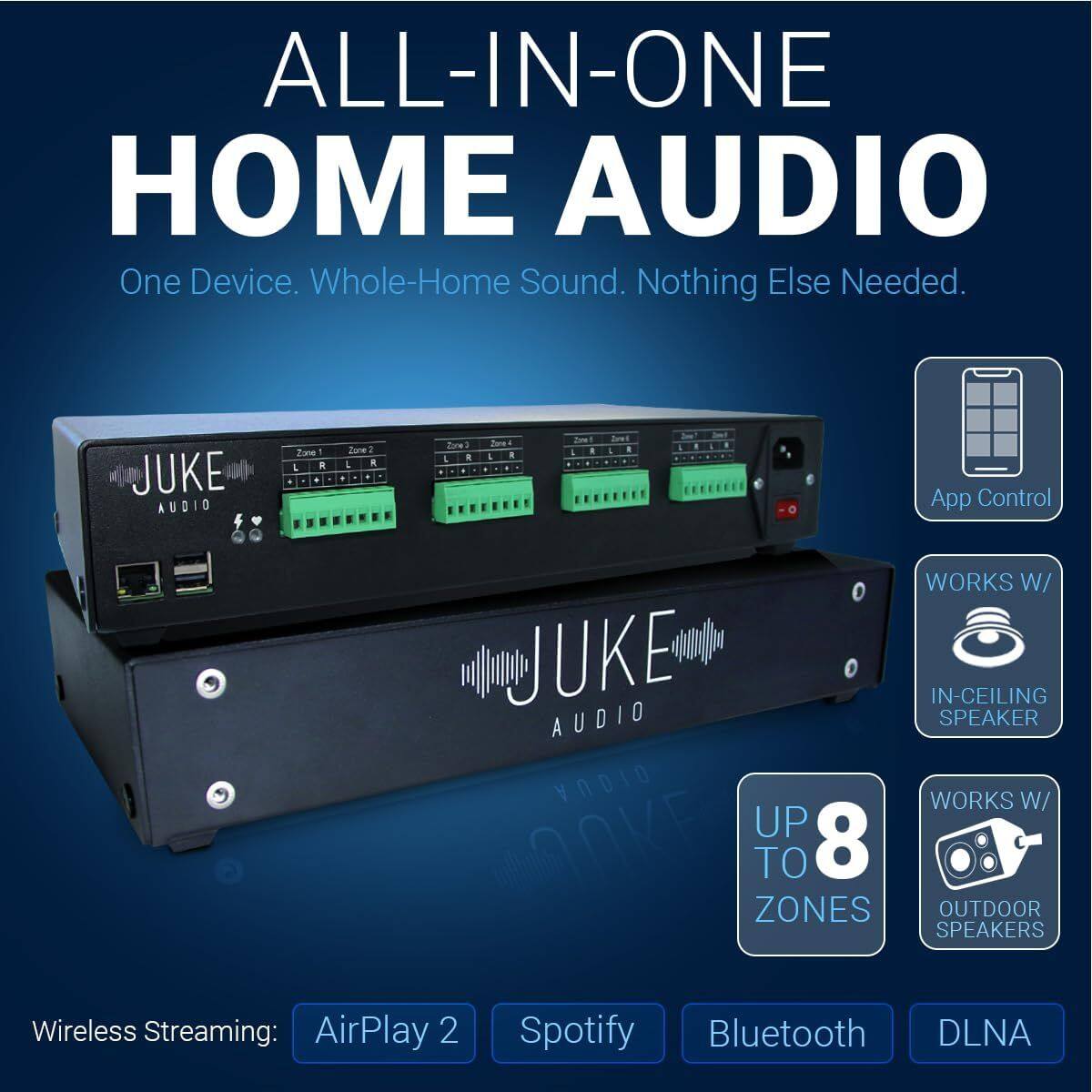 ALL-IN-ONE HOME AUDIO  
One Device. Whole-Home Sound. Nothing Else Needed.  

JUKE AUDIO  

App Control  
WORKS W/ IN-CEILING SPEAKER  
WORKS W/ UP TO 8 ZONES OUTDOOR SPEAKERS  

Wireless Streaming:  
AirPlay 2  
Spotify  
Bluetooth  
DLNA