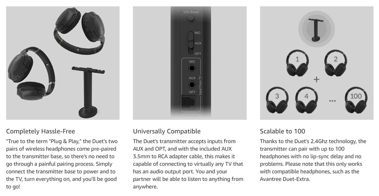 **VOL Boost MIC AUX PT MIC 1 I 2 AUX PT TV**

---

**From input 3 4 + 100**

---

**Completely Hassle-Free**

"True to the term 'Plug & Play,' the Duet's two pairs of wireless headphones come pre-paired to the transmitter base, so there's no need to go through a painful pairing process. Simply connect the transmitter base to power and to the TV, turn everything on, and you'll be good to go!"

---

**Universally Compatible**

The Duet's transmitter accepts inputs from AUX and OPT, and with the included AUX 3.5mm to RCA adapter cable, this makes it capable of connecting to virtually any TV that has an audio output port. You and your partner will be able to listen to anything from anywhere.

---

**Scalable to 100**

Thanks to the Duet's 2.4Ghz technology, the transmitter can pair with up to 100 headphones with no lip-sync delay and no problems. Please note that this only works with compatible headphones, such as the Avantree Duet-Extra.