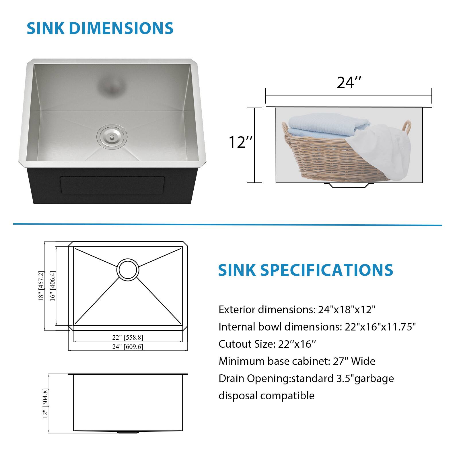 **SINK DIMENSIONS**

- Exterior dimensions: 24" x 18" x 12"
- Internal bowl dimensions: 22" x 16" x 11.75"
- Cutout Size: 22" x 16"
- Minimum base cabinet: 27" Wide
- Drain Opening: standard 3.5" garbage disposal compatible

**SINK SPECIFICATIONS**

- Exterior dimensions: 24"x18"x12"
- Internal bowl dimensions: 22"x16"x11.75"
- Cutout Size: 22"x16"
- Minimum base cabinet: 27" Wide
- Drain Opening: standard 3.5" garbage disposal compatible