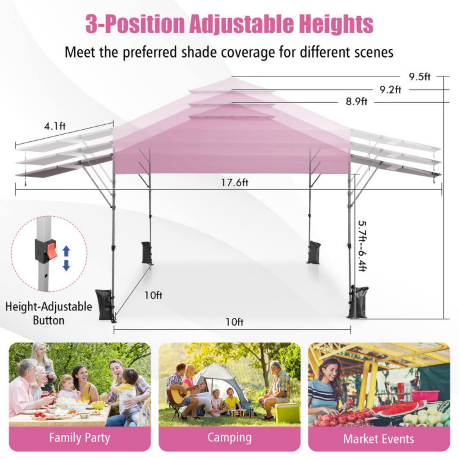 3-Position Adjustable Heights  
Meet the preferred shade coverage for different scenes  

9.5ft  
9.2ft  
8.9ft  
4.1ft  
17.6ft  

Height-Adjustable Button  

10ft  
5.7ft - 6.4ft  

Family Party  
Camping  
Market Events
