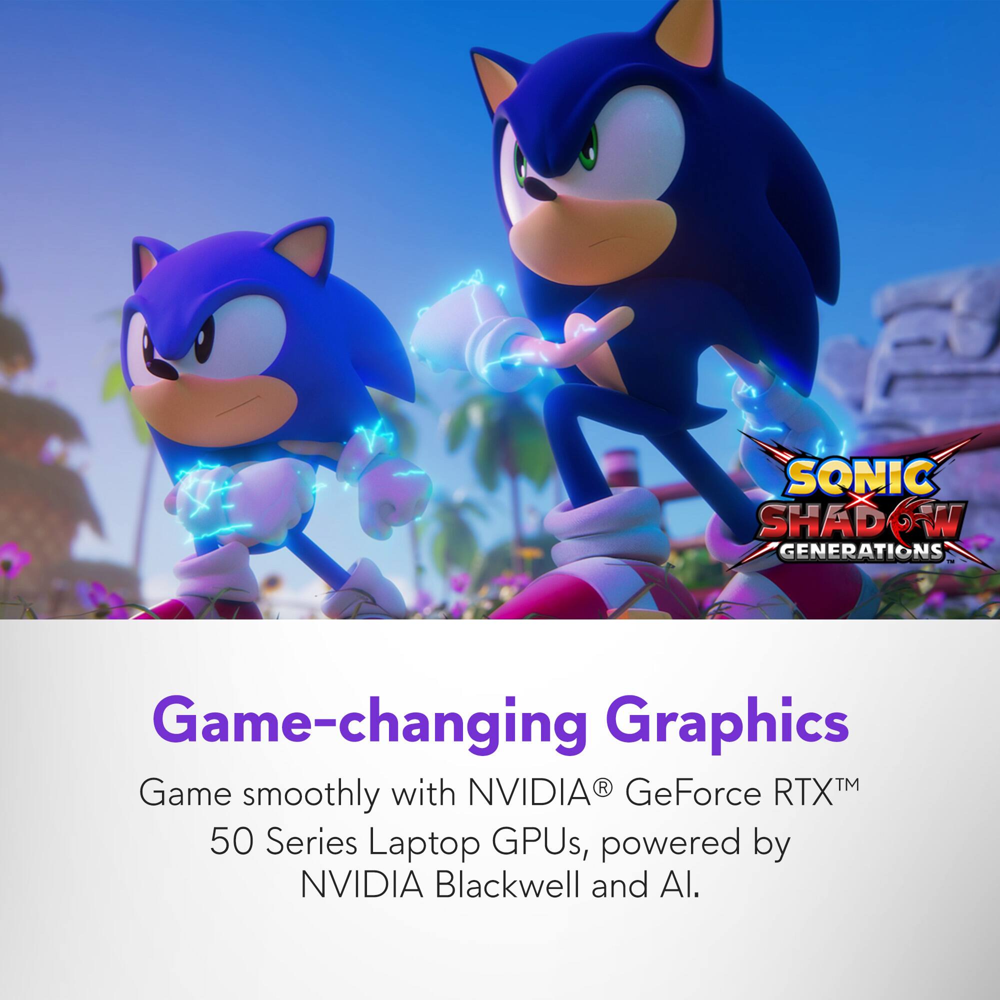 SONIC SHADOW GENERATIONS

Game-changing Graphics

Game smoothly with NVIDIA® GeForce RTX™ 50 Series Laptop GPUs, powered by NVIDIA Blackwell and AI.