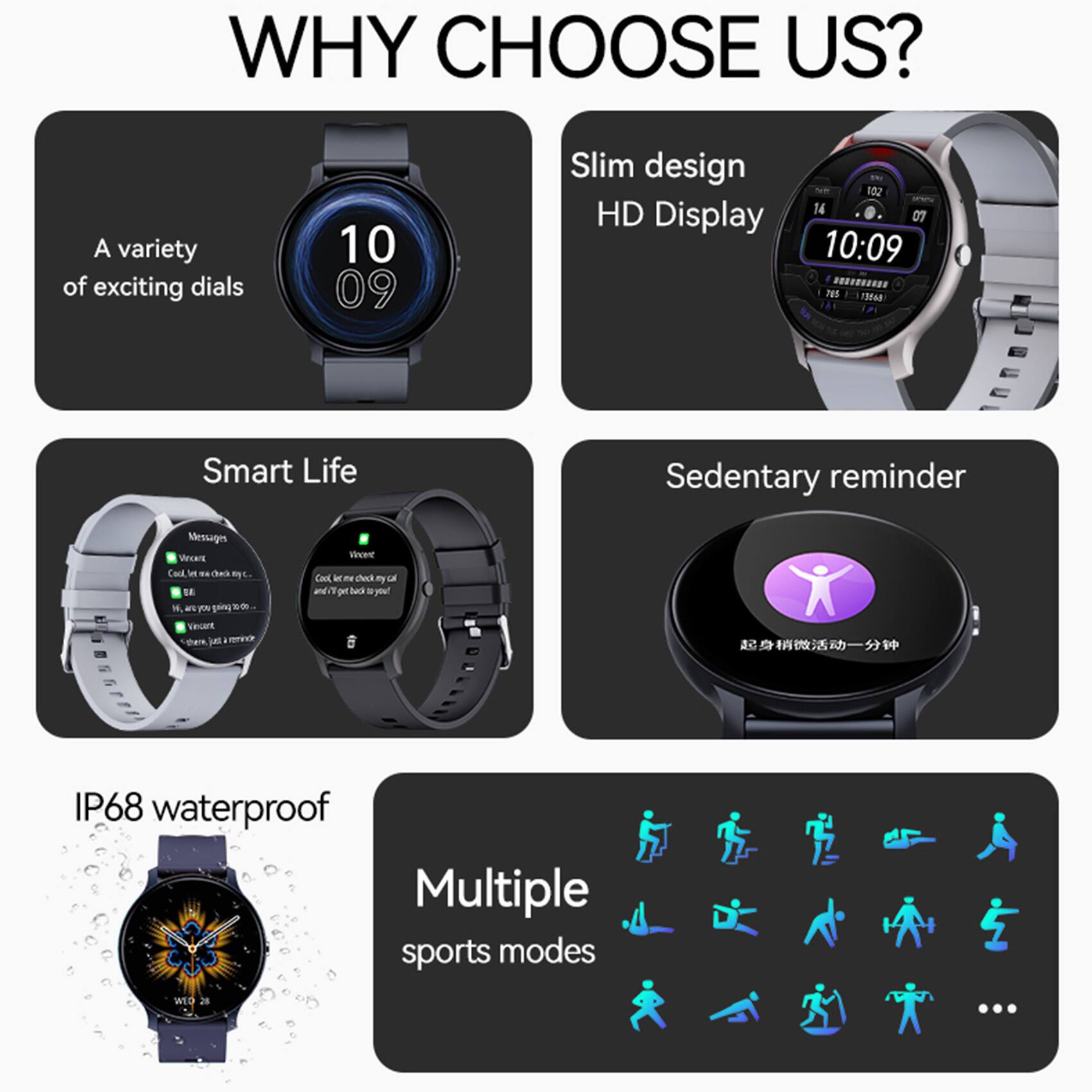 WHY CHOOSE US?

- A variety of exciting dials
- Slim design HD Display
- Smart Life
- Sedentary reminder
- IP68 waterproof
- Multiple sports modes