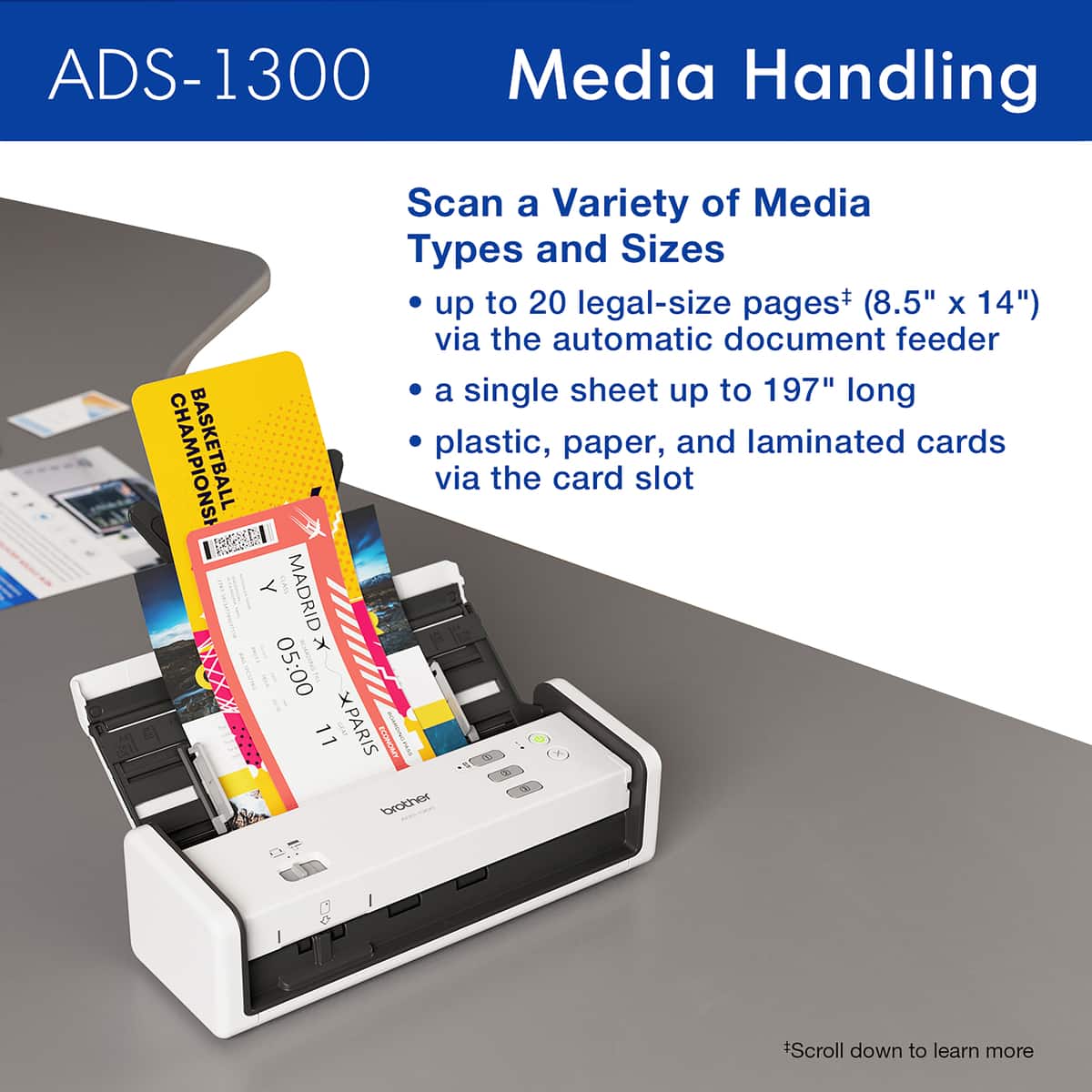 ADS-1300 Media Handling Scan a Variety of Media Types and Sizes up to 20 legal-size pages+ (8.5" X 14") via the automatic document feeder or a single sheet up to 197" long. BASKETBALL plastic, paper, and laminated cards via the card slot. Madrid x VXXXX 05:00 11 XPARIS am WUNOMZOS brother *Scroll down to learn more.