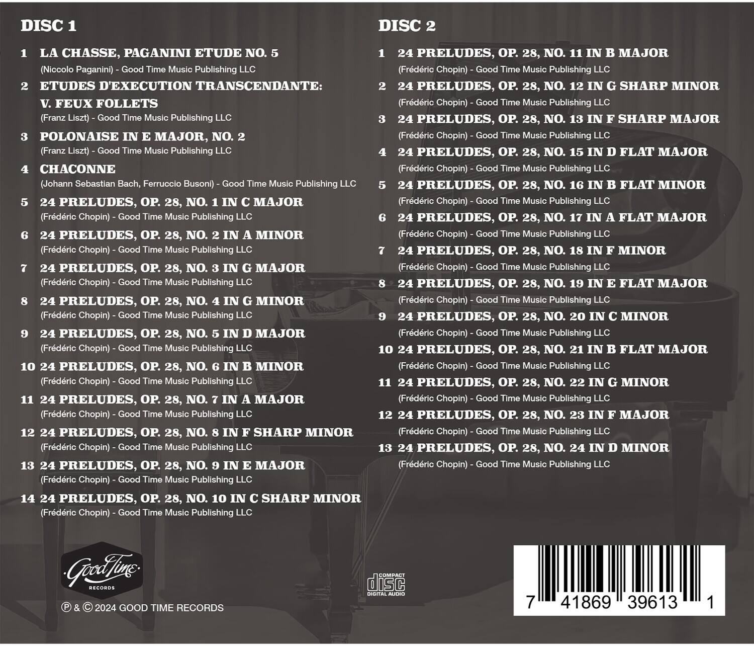 **DISC 1**

1. LA CHASSE, PAGANINI ETUDE NO. 5  
   (Niccolò Paganini) - Good Time Music Publishing LLC

2. ETUDES D'EXECUTION TRANSCENDANTE:  
   V. FEUX FOLLETS  
   (Franz Liszt) - Good Time Music Publishing LLC

3. POLONAISE IN E MAJOR, NO. 2  
   (Franz Liszt) - Good Time Music Publishing LLC

4. CHACONNE  
   (Johann Sebastian Bach, Ferruccio Busoni) - Good Time Music Publishing LLC

5. 24 PRELUDES, OP. 28, NO. 1 IN C MAJOR  
   (Frédéric Chopin) - Good Time Music Publishing LLC

6. 24 PRELUDES, OP. 28, NO. 2 IN A MINOR  
   (Frédéric Chopin) - Good Time Music Publishing LLC

7. 24 PRELUDES, OP. 28, NO. 3 IN G MAJOR  
   (Frédéric Chopin) - Good Time Music Publishing LLC

8.