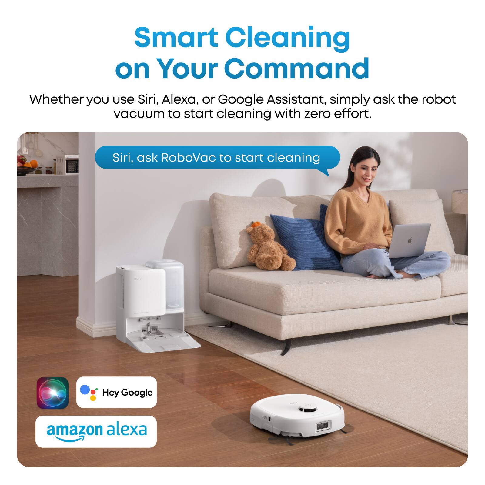 Smart Cleaning on Your Command  
Whether you use Siri, Alexa, or Google Assistant, simply ask the robot vacuum to start cleaning with zero effort.  
- Siri, ask RoboVac to start cleaning  
- Hey Google  
- amazon alexa