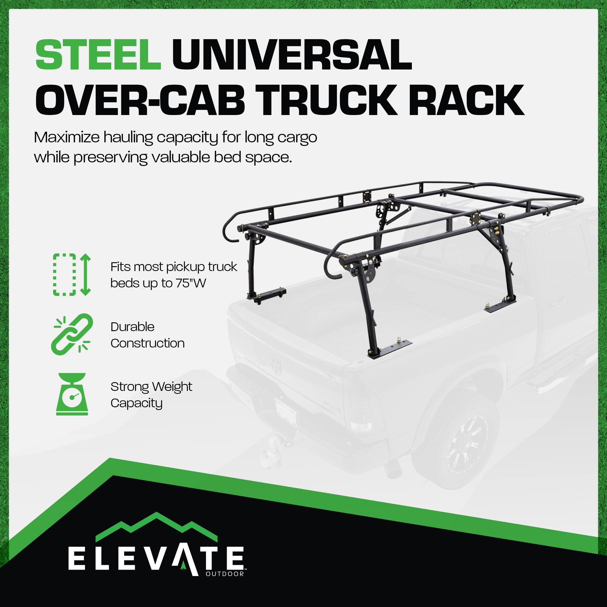 STEEL UNIVERSAL OVER-CAB TRUCK RACK

Maximize hauling capacity for long cargo while preserving valuable bed space.

- Fits most pickup truck beds up to 75"W
- Durable Construction
- Strong Weight Capacity

ELEVATE OUTDOOR