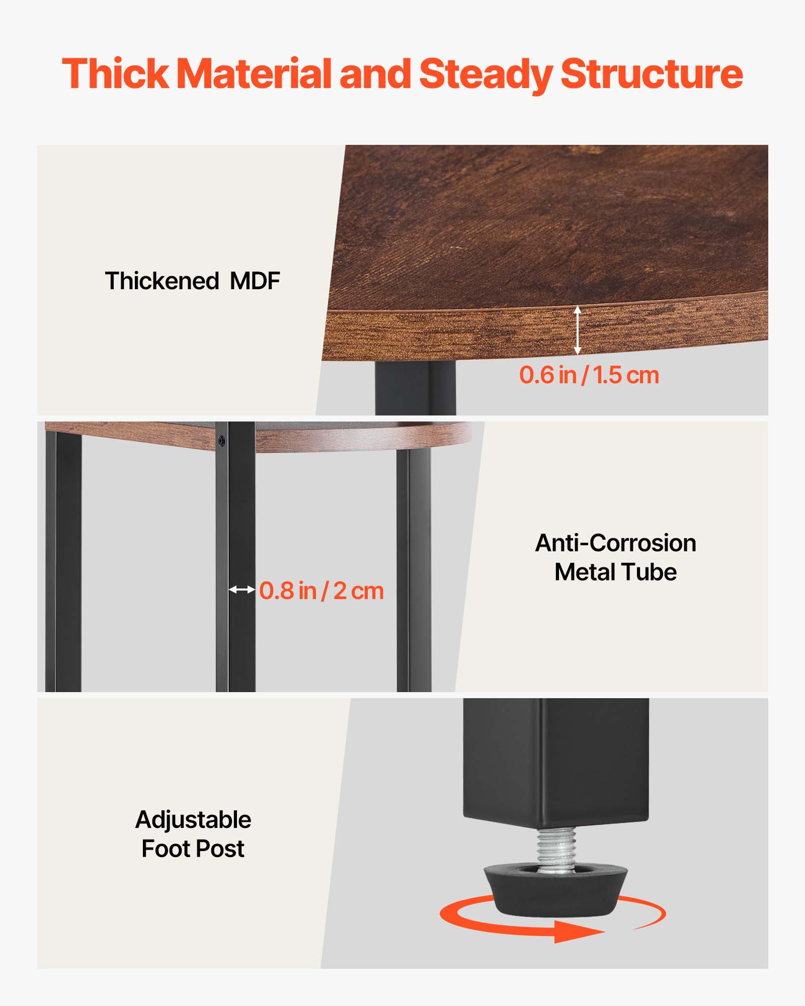 Thick Material and Steady Structure

- Thickened MDF: 0.6 in / 1.5 cm
- Anti-Corrosion Metal Tube: 0.8 in / 2 cm
- Adjustable Foot Post