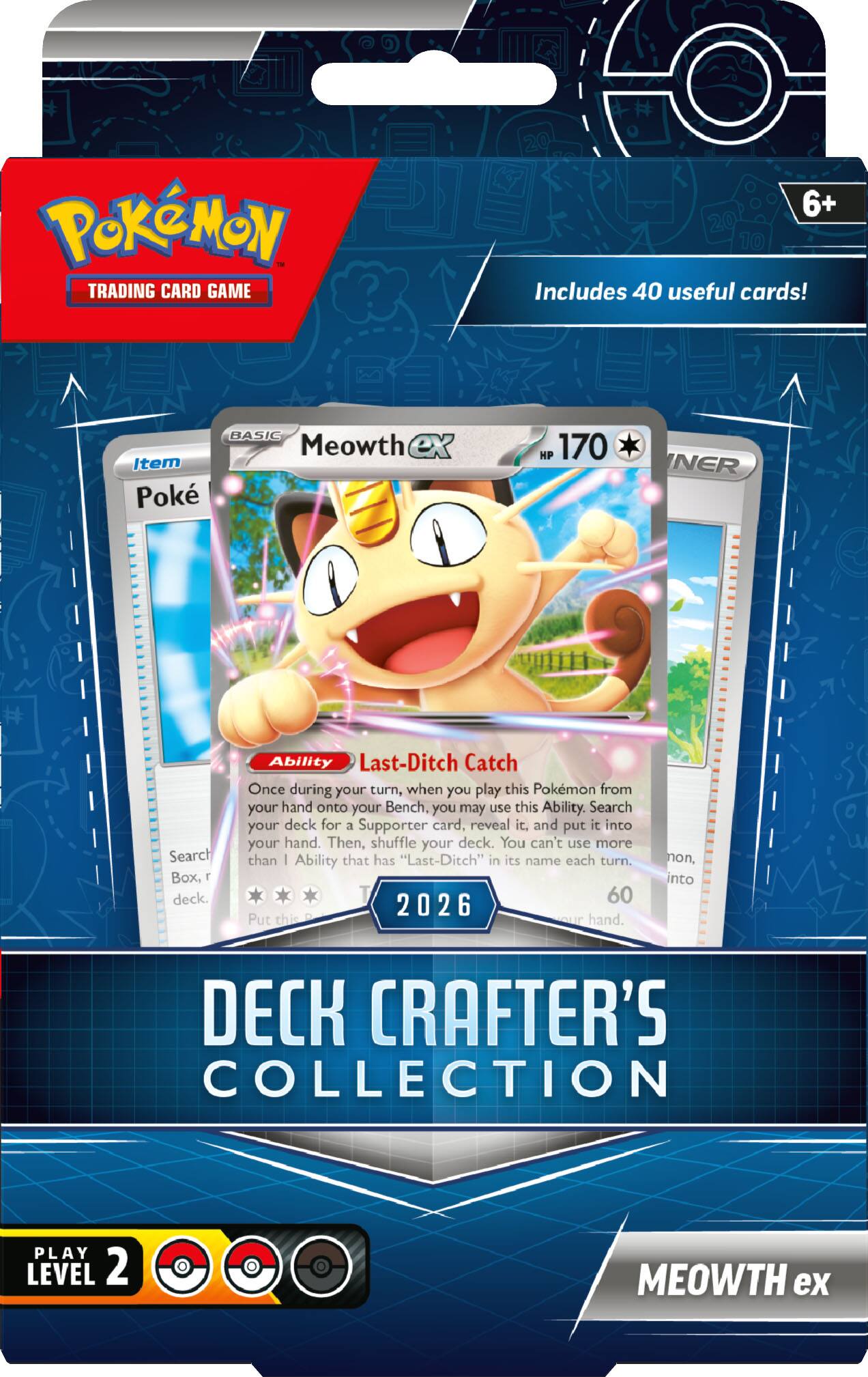 Pokémon - Trading Card Game 6+  
Includes 40 useful cards!  

BASIC Meowth ex  
Item Poké  
HP 170  

Ability: Last-Ditch Catch  
Once during your turn, when you play this Pokémon from your hand onto your Bench, you may use this Ability. Search your deck for a Supporter card, reveal it, and put it into your hand. Then, shuffle your deck. You can't use more than one Ability that has "Last-Ditch" in its name each turn.  

60  
2026  

Put this hand into DECK  

CRAFTER'S COLLECTION  
PLAY LEVEL 2  
MEOWTH ex