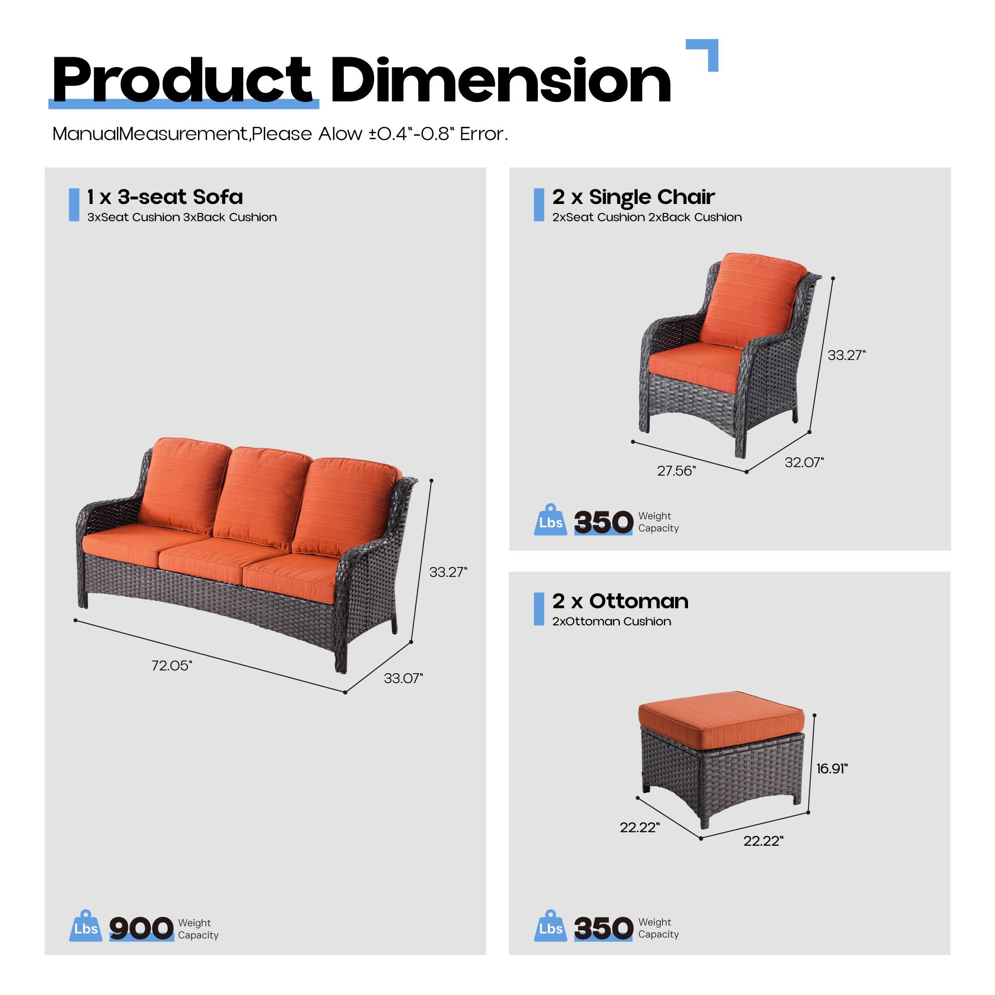 Product Dimension

Manual Measurement. Please Allow ±0.4"-0.8" Error.

1 x 3-seat Sofa  
3x Seat Cushion 3x Back Cushion  
72.05" x 33.27" x 33.07"  
Weight Lbs 350  
Capacity 900 Lbs

2 x Single Chair  
2x Seat Cushion 2x Back Cushion  
33.27" x 27.56" x 32.07"  
Weight Lbs 350  
Capacity 350 Lbs

2 x Ottoman  
2x Ottoman Cushion  
22.22" x 22.22" x 16.91"  
Weight Lbs 350  
Capacity 350 Lbs
