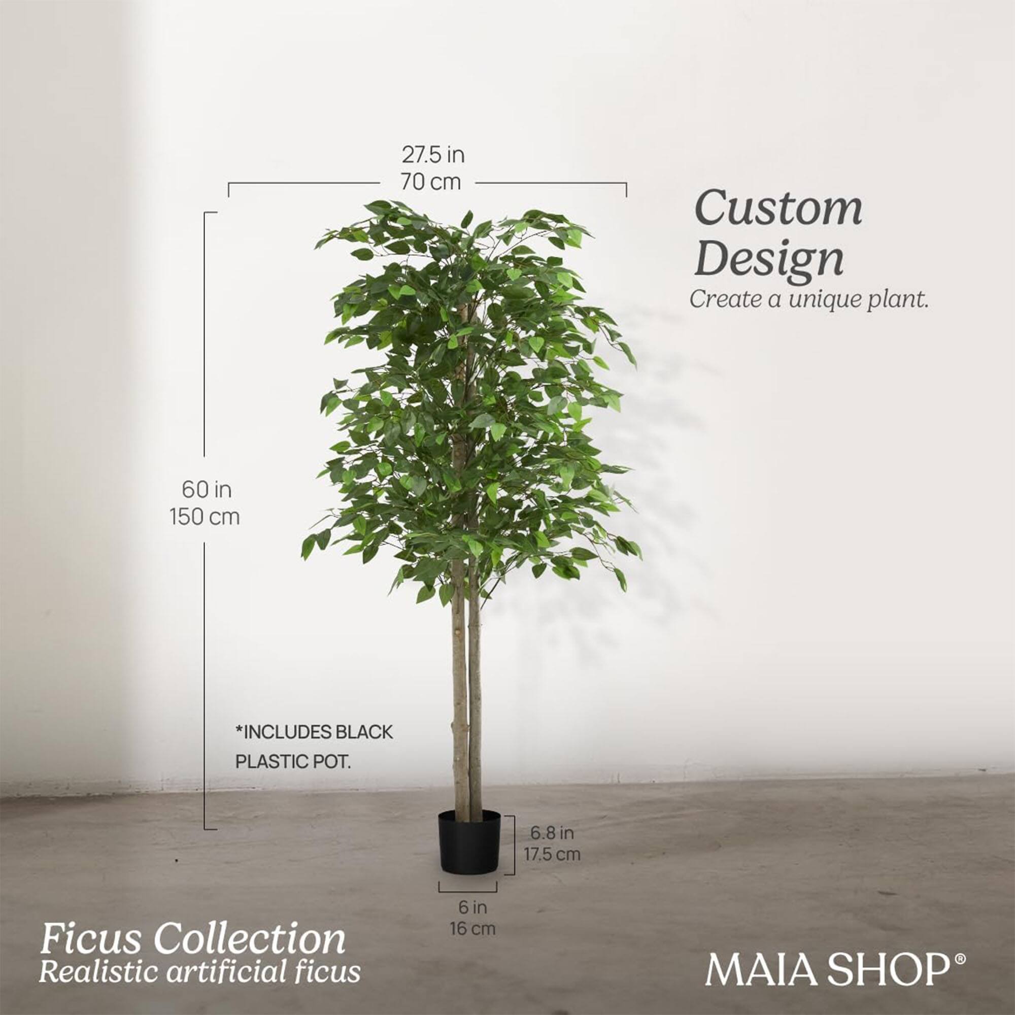 Custom Design  
Create a unique plant.

Ficus Collection  
Realistic artificial ficus

*INCLUDES BLACK PLASTIC POT.

27.5 in / 70 cm  
60 in / 150 cm  
6.8 in / 17.5 cm  
6 in / 16 cm  

MAIA SHOP®