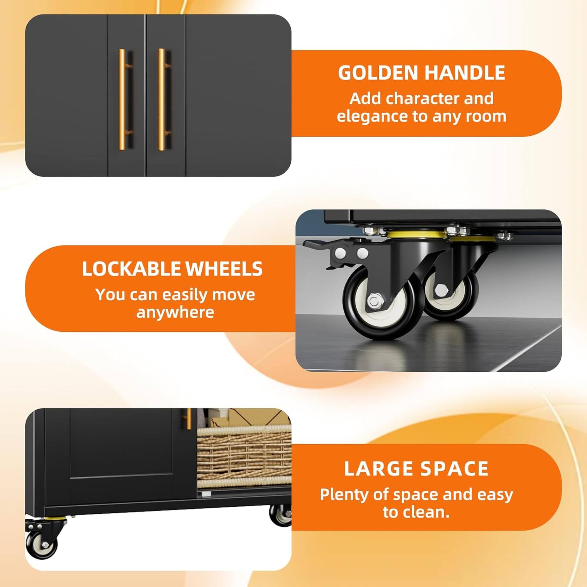 GOLDEN HANDLE  
Add character and elegance to any room  

LOCKABLE WHEELS  
You can easily move anywhere  

LARGE SPACE  
Plenty of space and easy to clean.