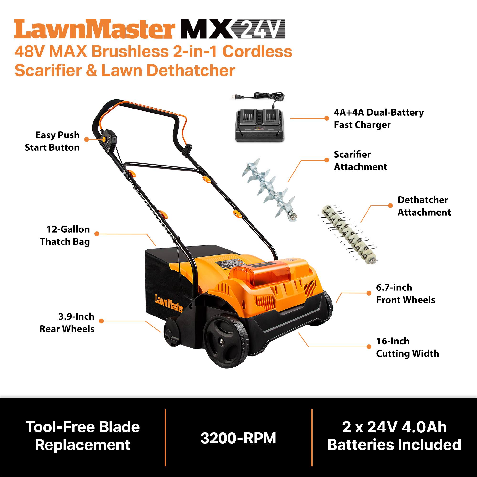 LawnMaster MX 24V 48V MAX Brushless 2-in-1 Cordless Scarifier & Lawn Dethatcher

- Easy Push Start Button
- 4A+4A Dual-Battery Fast Charger
- Scarifier Attachment
- Dethatcher Attachment
- 12-Gallon Thatch Bag
- 3.9-Inch Rear Wheels
- 6.7-inch Front Wheels
- 16-Inch Cutting Width
- Tool-Free Blade Replacement
- 3200-RPM
- 2 x 24V 4.0Ah Batteries Included