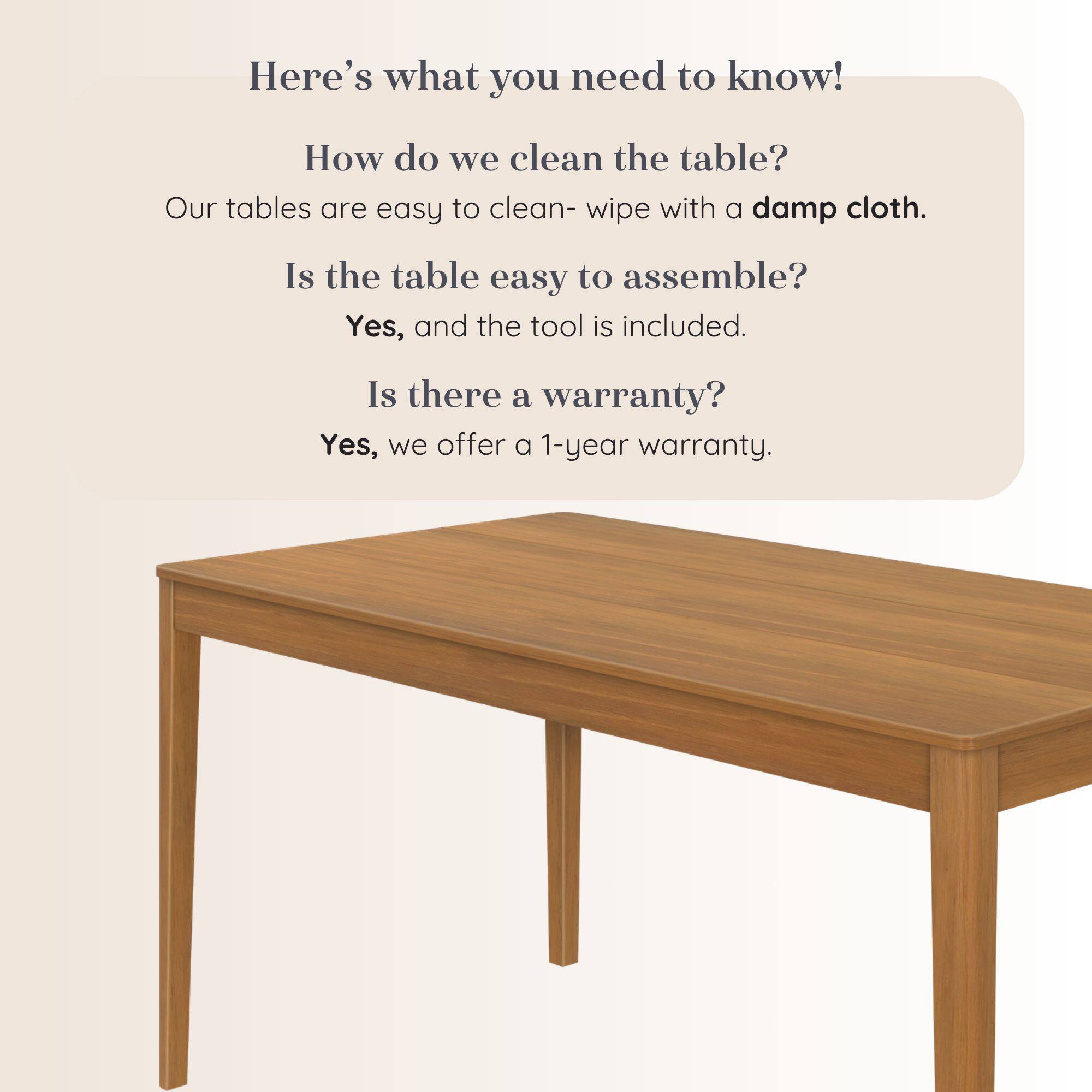 Here's what you need to know!  
How do we clean the table?  
Our tables are easy to clean- wipe with a damp cloth.  
Is the table easy to assemble?  
Yes, and the tool is included.  
Is there a warranty?  
Yes, we offer a 1-year warranty.