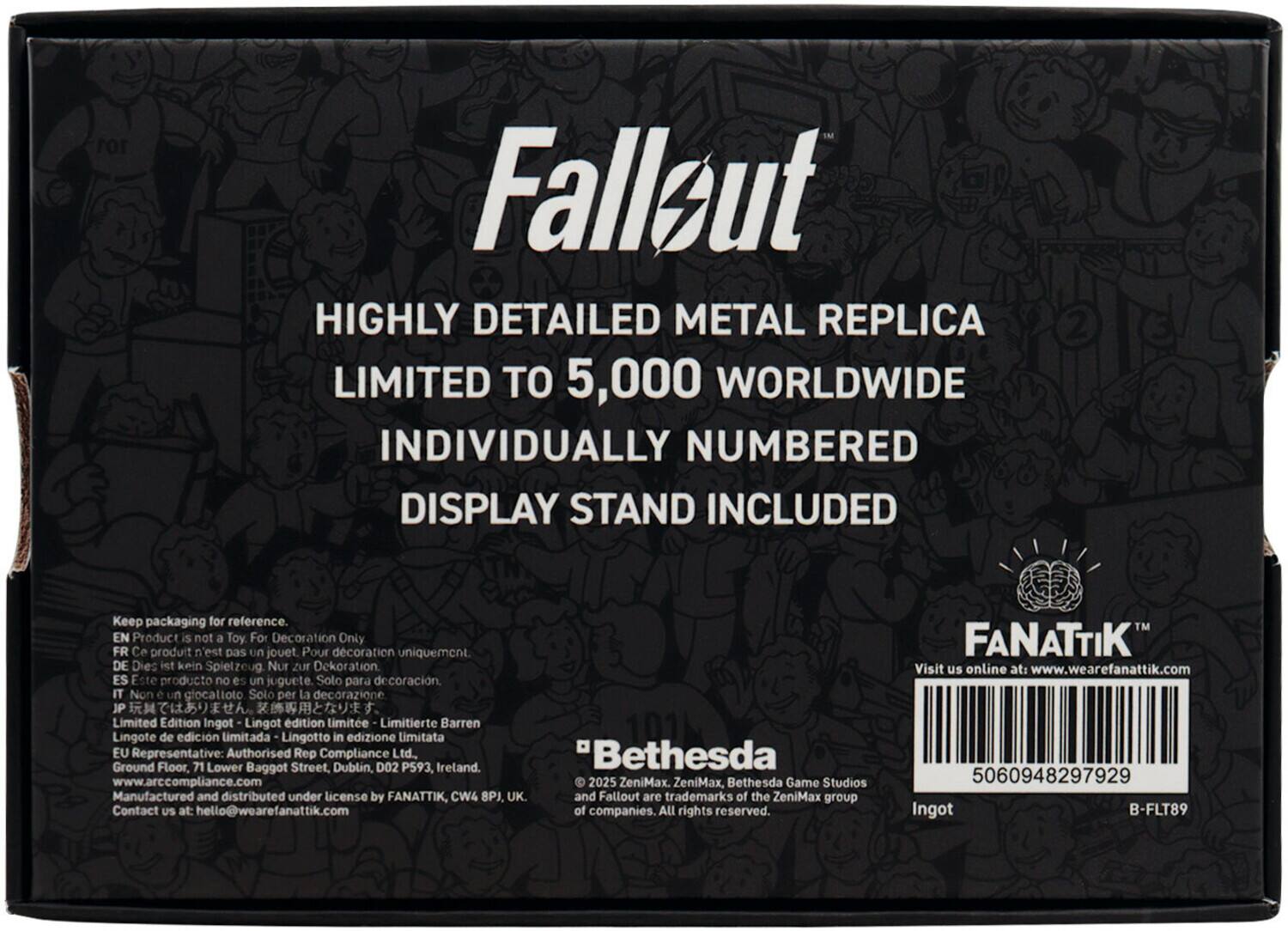 **Fallout**

**HIGHLY DETAILED METAL REPLICA**  
LIMITED TO 5,000 WORLDWIDE  
INDIVIDUALLY NUMBERED  
DISPLAY STAND INCLUDED

---

**Keep packaging for reference.**

**EN** Product is not a Toy. For Decoration Only  
**FR** Ce produit n'est pas un jouet. Pour décoration uniquement  
**DE** Dies ist kein Spielzeug. Nur zur Dekoration  
**ES** Este producto no es un juguete. Solo para decoración  
**IT** Non un giocattolo. Solo per la decorazione  
**JP** プレミアムエディション。  
Limited Edition Ingot - Lingot edition limitée - Limitierte Barren - Lingote de edición limitada - Lingotto in edizione limitata

**EU Representative:**  
Authorised Rep Compliance Ltd.  
Bethesda Ground Floor, 71 Lower Baggot Street, Dublin, D02 P593, Ireland.  
www.arc.compliance.com

**Manufactured and distributed under license by FANATTIK, CW4 8PJ, UK.**  
and Fallout are trademarks of the ZeniMax group  
Contact US at: hello