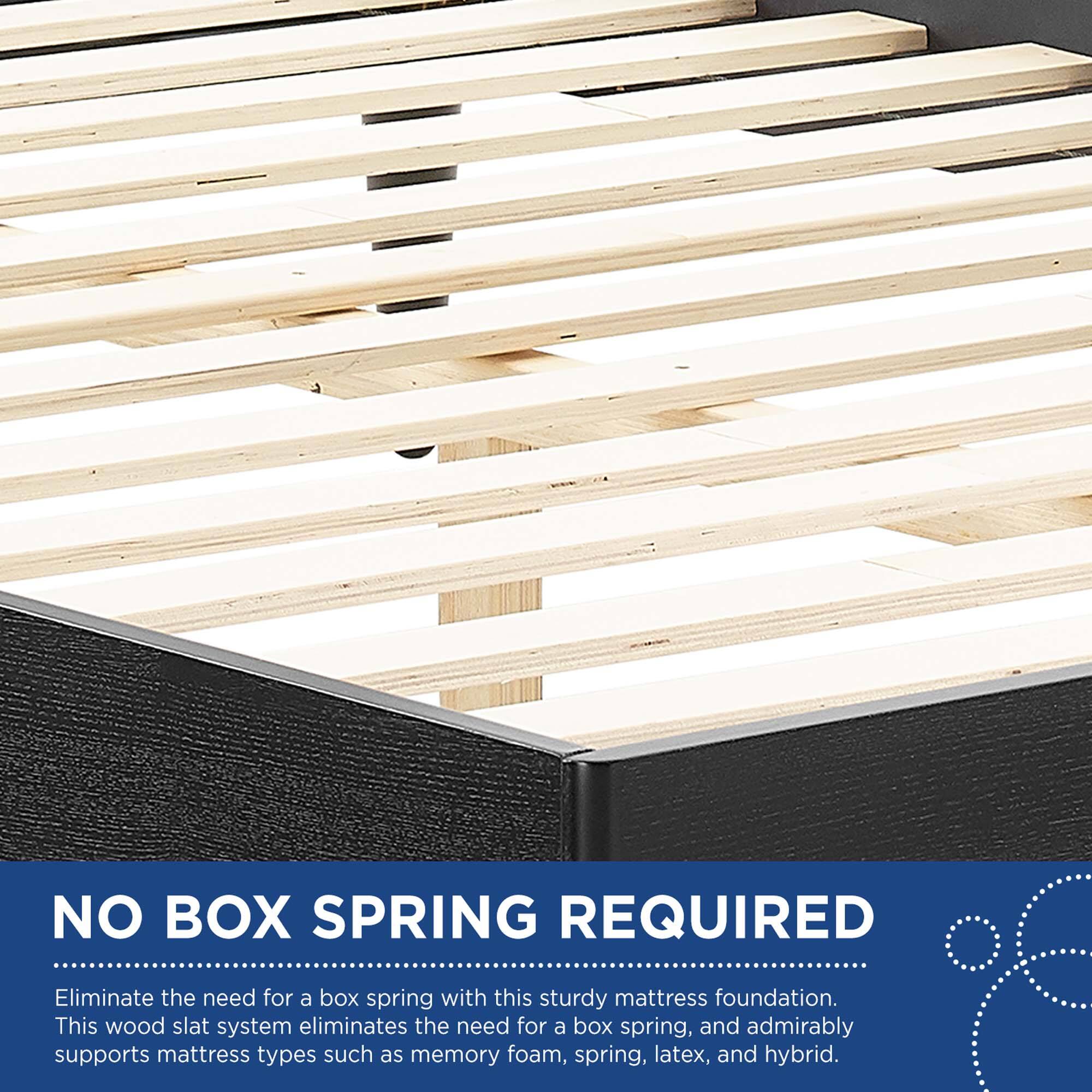 NO BOX SPRING REQUIRED

Eliminate the need for a box spring with this sturdy mattress foundation. This wood slat system eliminates the need for a box spring, and admirably supports mattress types such as memory foam, spring, latex, and hybrid.