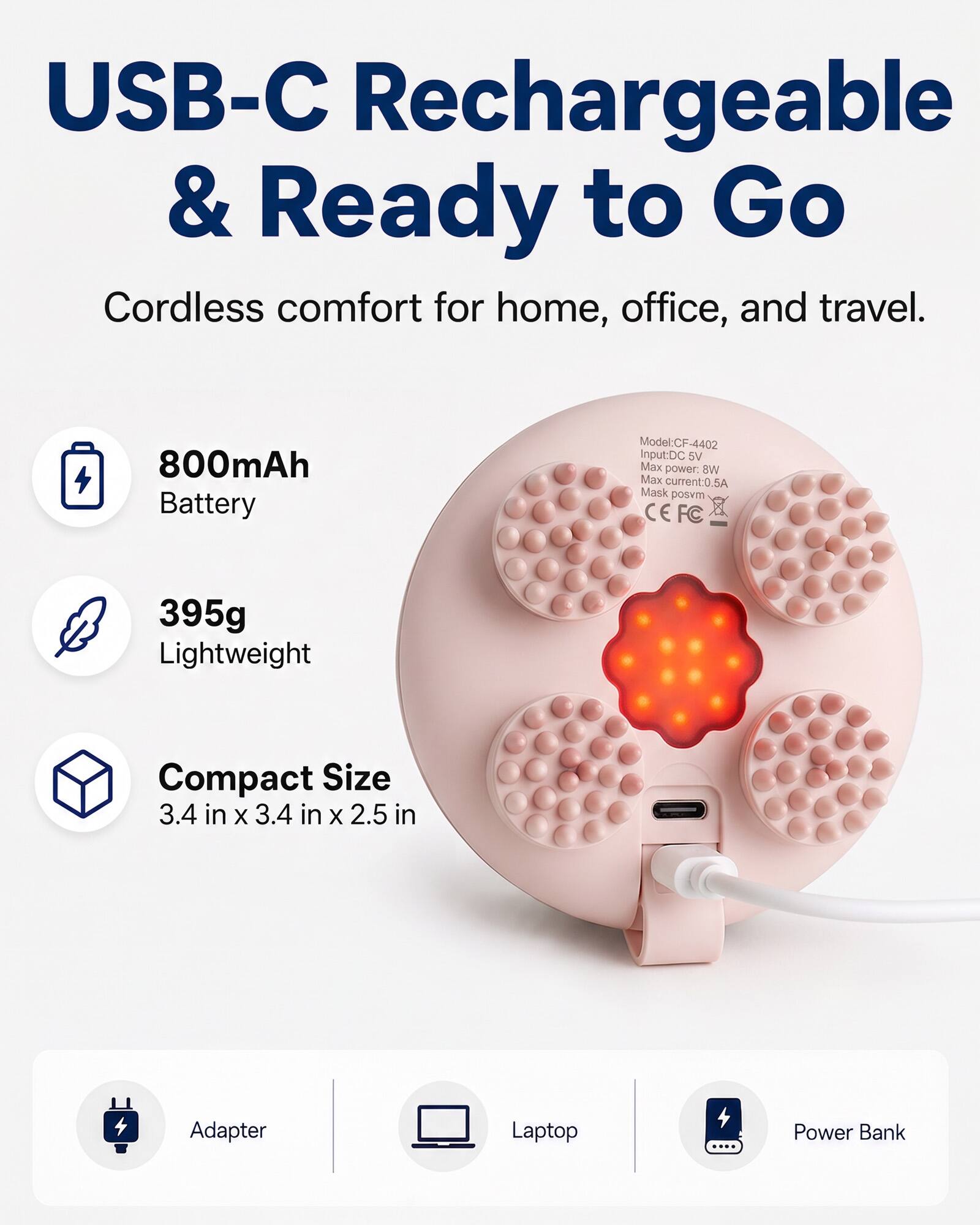USB-C Rechargeable & Ready to Go  
Cordless comfort for home, office, and travel.  

800mAh Battery  
Model: CF-4402  
Input: DC 5V  
Max power: 8W  
Max current: 0.5A  
Mask posvm CE FC  

395g Lightweight  
Compact Size 3.4 in x 3.4 in x 2.5 in  

Adapter  
Laptop  
Power Bank