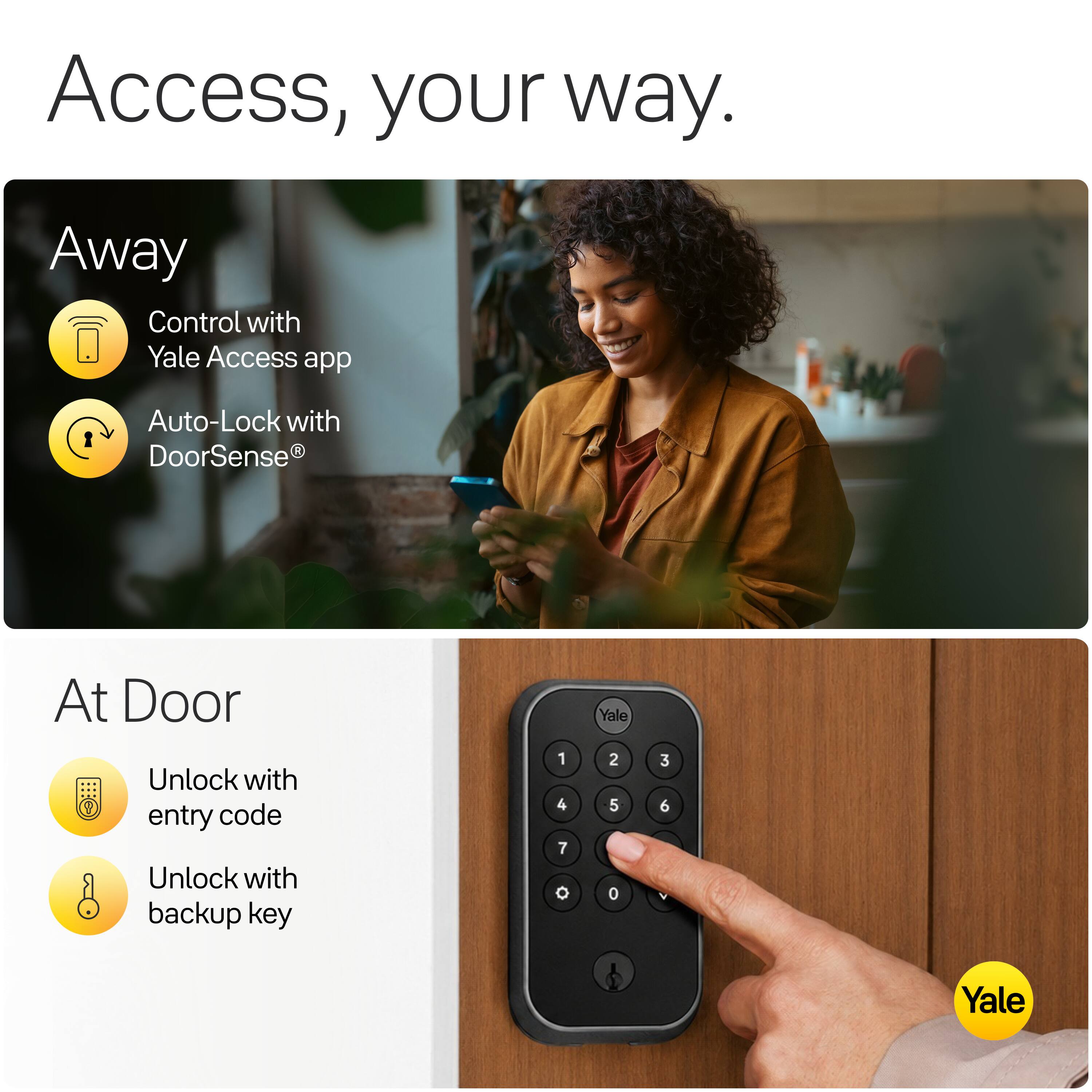 Access, your way.

Away
- Control with Yale Access app
- Auto-Lock with DoorSense®

At Door
- Unlock with entry code
- Unlock with backup key

1 2 3
4 5 6
7 8 0

Yale