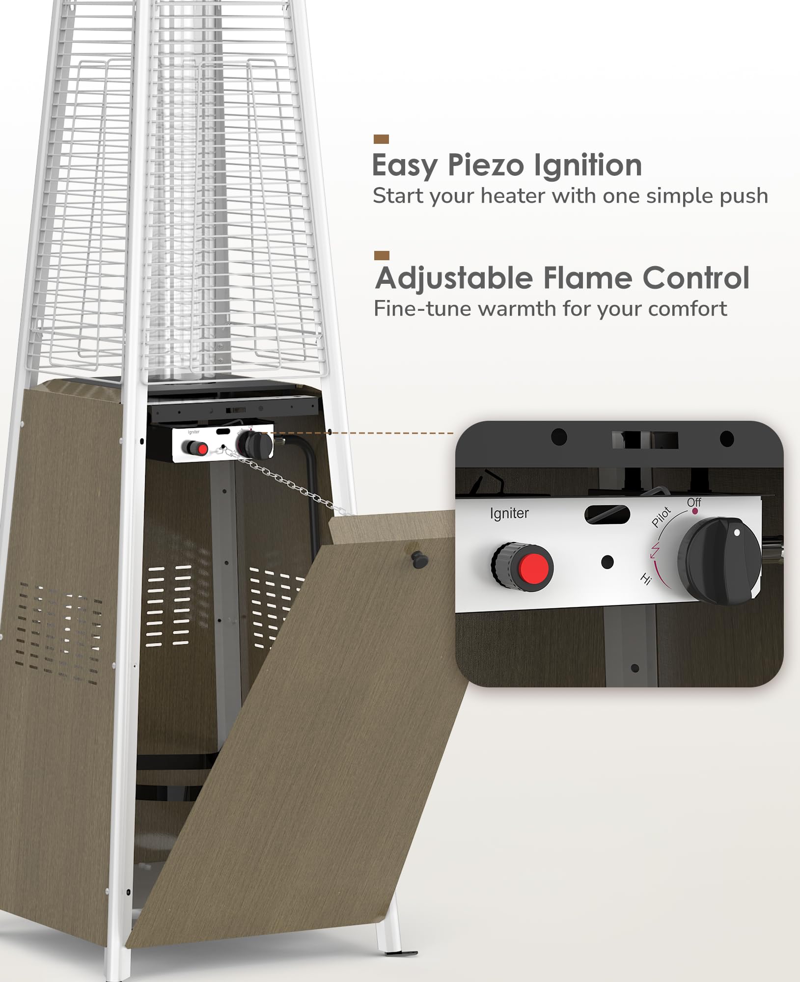 Easy Piezo Ignition  
Start your heater with one simple push

Adjustable Flame Control  
Fine-tune warmth for your comfort

Igniter  
Off Pilot  
Hi