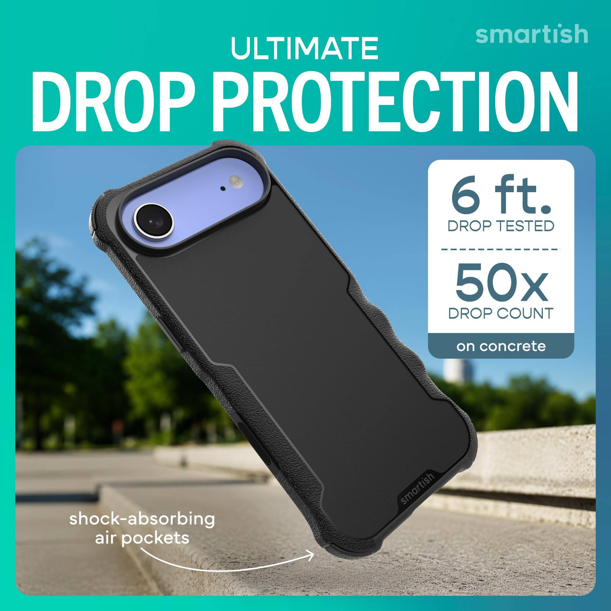 smartish ULTIMATE DROP PROTECTION  
6 ft. DROP TESTED  
50x DROP COUNT  
on concrete  
shock-absorbing air pockets  
smartish
