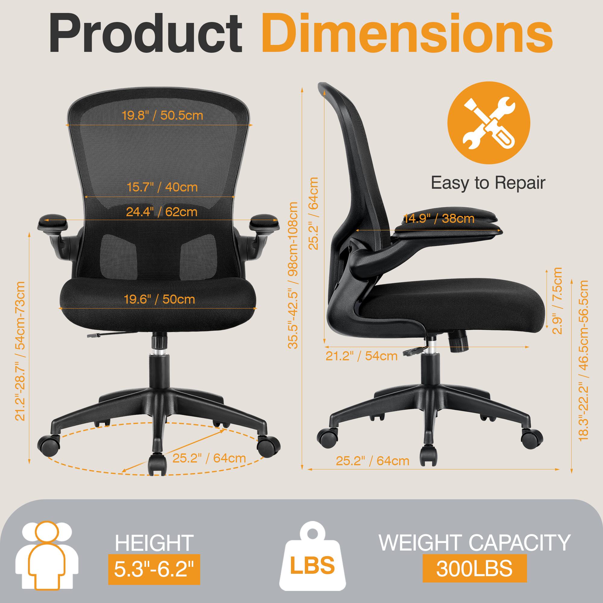 Product Dimensions

- Backrest Height: 19.8" / 50.5cm
- Seat Height: 15.7" / 40cm
- Seat Width: 24.4" / 62cm
- Seat Depth: 19.6" / 50cm
- Armrest Height: 24.4" / 62cm
- Overall Height: 25.2" / 64cm
- Overall Width: 25.2" / 64cm
- Overall Depth: 25.2" / 64cm
- Height Adjustment: 35.5" - 42.5" / 90cm - 108cm
- Seat Height Adjustment: 21.2" - 28.7" / 54cm - 73cm
- Armrest Height: 14.9" / 38cm
- Backrest Height: 14.9" / 38cm
- Seat Height: 21.2" / 54cm
- Overall Height: 25.2" / 6