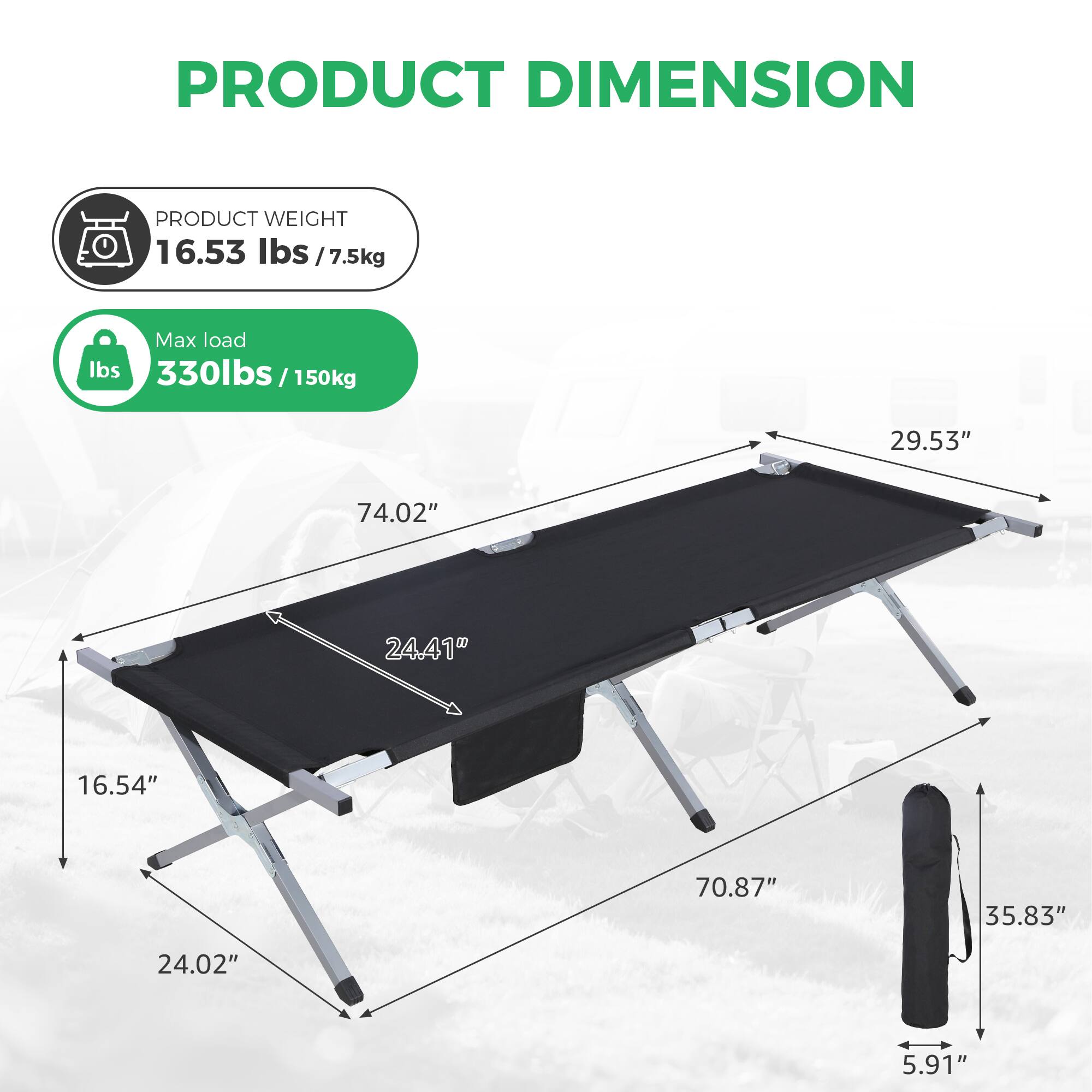 PRODUCT DIMENSION  
PRODUCT WEIGHT: 16.53 lbs / 7.5 kg  
Max load: 330 lbs / 150 kg  

- Length: 74.02"  
- Width: 29.53"  
- Height (legs): 24.41"  
- Height (folded): 16.54"  
- Folded length: 70.87"  
- Folded width: 35.83"  
- Folded height: 5.91"