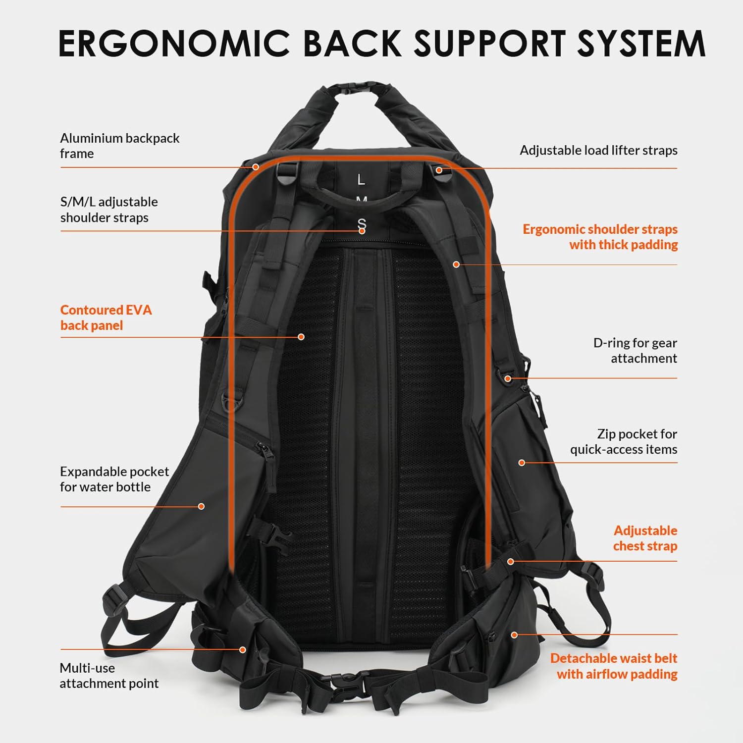 ERGONOMIC BACK SUPPORT SYSTEM

- Aluminium backpack frame
- S/M/L adjustable shoulder straps
- Adjustable load lifter straps
- Ergonomic shoulder straps with thick padding
- Contoured EVA back panel
- D-ring for gear attachment
- Expandable pocket for water bottle
- Zip pocket for quick-access items
- Adjustable chest strap
- Multi-use attachment point
- Detachable waist belt with airflow padding