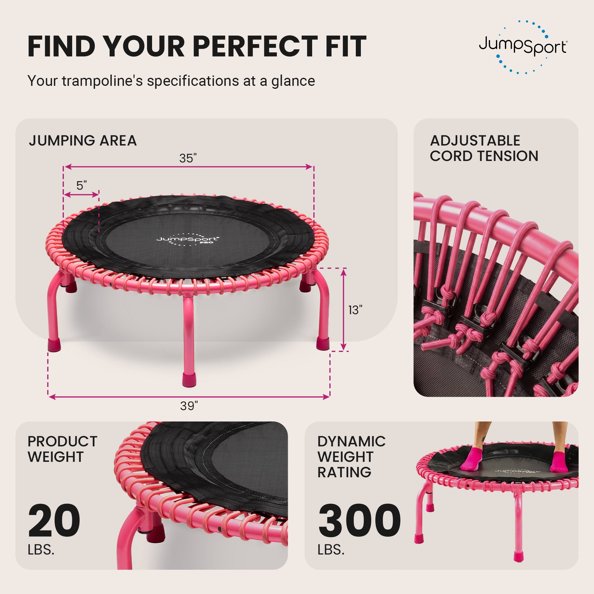 FIND YOUR PERFECT FIT  
Your trampoline's specifications at a glance

JumpSport

JUMPING AREA  
35"  
5"  
13"  
39"

ADJUSTABLE CORD TENSION

PRODUCT WEIGHT  
20 LBS.

DYNAMIC WEIGHT RATING  
300 LBS.